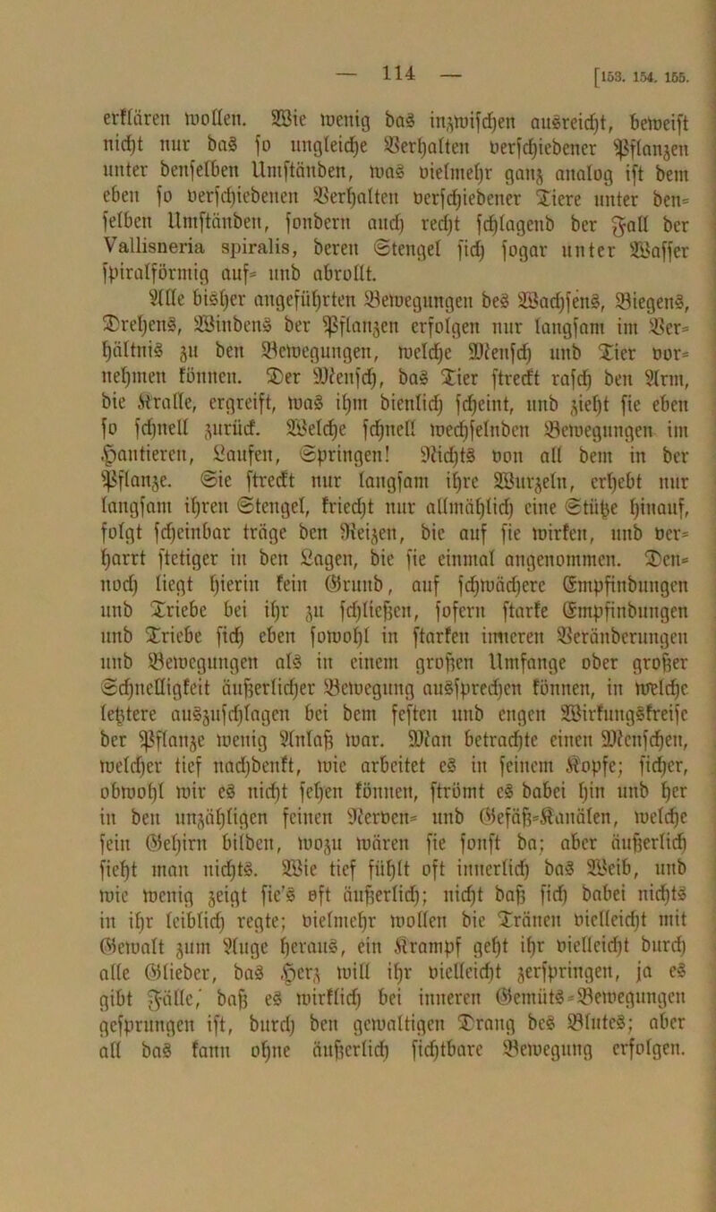 [153. 154. 155. erflären motten. Sic menig bag in^mif^en augreidjt, bemeift nirf)t nur baS fo ungleiche ©erhalten berfdjiebener «ßflanjen unter benfelben Umftänben, mag bieltitel)r ganj analog ift bem eben fo betfdjiebenen ©erhalten berfdjiebener Stiere unter ben* felbcit Umftänben, fonbern and) redjt frf)Iagenb ber galt bcr Vallisneria spiralis, bereu (Stengel fid) fogar unter Gaffer fpiratförmig auf* uub abrottt. Sitte bisher angeführten ©emegungen beg Sadß'eitg, ©iegettS, SDreljeng, Sinbeng ber ^ftanjen erfolgen nur langfam im ©er* t)ältnig 311 beit ©emegungen, rncldje SJieitfcf) unb Stier bor* nehmen tonnen. SDer üDienfch, bag SSSier ftredt rafch ben Sinn, bie Tratte, ergreift, mag ihm bientief) fcfjeint, unb zieht fie eben fo fdjitett jurürf. Selche fdhnell med)felnben ©emegungen im lautieren, Saufen, Springen! 9Ud)t§ non all bem in ber iPflanje. Sie ftredt nur langfam ifjrc Sitrjeln, erhebt nur langfam ihren Stengel, friedjt nur attmählicf) eine Stiipe hinauf, folgt fdjeinbar träge ben tttei^en, bie auf fie mirfen, unb bcr* harrt ftetiger in ben Sagen, bie fie einmal angenommen. SDctt* uod) liegt h^rtu fein ©ruitb, auf fd)toäd)erc ©mpfinbungen unb Xriebc bei i()r 31t fdjließcn, fofern ftarfe ©mpfinbitngen unb Striche fid) eben fomol)! in ftarfen inneren ©eränberungen unb ©emegungen alg in einem großen Umfange ober großer Sdfuettigfeit äußerlidjer ©emegung augfpredjcn tonnen, in metdjc leßtere augjufdjlagen bei bem feften unb engen SirtuitgSfreifc ber ^flanje menig Slnlaß mar. SDian betrachte einen $Dtcufd)en, meldjer tief tiadjbenft, mic arbeitet eg in feinem Äopfe; fid)cr, obmohl mir cg uid)t fet)en föniten, ftrömt eg babei f)m unb her in ben unzähligen feinen Sterben* unb ©efäß=$anälen, meld)e fein ©el)irn bilbett, 100311 mären fie fonft ba; aber äußerlidi fieht man uichtg. Sie tief fühlt oft innerlich bag Seib, unb mic menig 3eigt fie’g oft äußerlid); nicht baß fid) babei nid)tg in ißr leiblid) regte; bielmehr motten bie Sträiten bicllcicht mit ©emalt 311m Singe heraus, ein itrampf geht ihr biellcidit burd) alle ©lieber, bag ,§cr3 mitt ihr bietleicht jerfpringen, ja eg gibt Ställe, haß eg mirflid) bei inneren ©emiitS*©emegungen gefprungen ift, burd) beit gemaltigcn £rang beg ©IntcS; aber all bag fann ohne äußerlich firfjtbare ©emegung erfolgen.