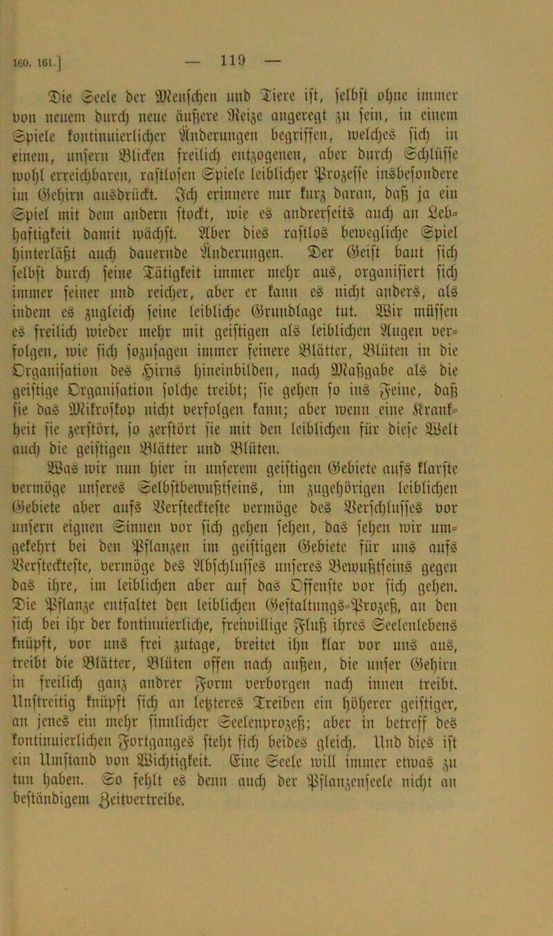 160. 161. J ®ie «Seele ber ÜWeufdjen mtb stiere ift, felbft o^ne immer tum neuem burct) neue äußere Stege angeregt zu fern, in einem Spiele foutiuuierlicbcr Shtberuugeit begriffen, meldjeg firf) in einem, unfern Süden fteilid) entzogenen, aber burdj Sdjlüffe mol)l erreichbaren, raftlofen Spiele leiblicher ^rojeffe ingbefottbere im ©ebiru augbriirft. gd) erinnere nur furz barmt, bap ja ein Spiel mit betn anberu ftocft, mie eg anbrerfeitl and) au Beb* paftigteit bamit toädjft. Stber bieö raftlog bemeglidjc Spiel binterlügt aud) bauernbe Stnberungen. £>er ©eift baut fid) felbft burd) feine SEatigfeit immer ntefjr aug, organifiert fid) immer feiner mtb reicher, aber er fattn eg nidjt attberg, alg iubcnt eg ^ttglcicf) feine leibliche ©ruttblage tut. Söir müffen eg freilich tpieber mehr mit geiftigen alg leiblidjen Singen oer= folgen, mie fid) fojufagen immer feinere Sfätter, Sliiten in bie Crganifatiou beg |>intg l)ineinbilbeit, uad) ÜDi'apgabe alg bie geiftige Drgauifation fold)e treibt; fie geben fo iug geilte, baff fie bag SKifroffop uid)t oerfolgeit fatttt; aber mentt eine ftraitf= Ijeit fie jerftört, fo jerftört fie mit ben leiblid)en für biefe SBelt and) bie geiftigen SUittcr mtb Sltiten. 2Bag mir nun l)ier in unferem geiftigen ©ebiete aufg flarfte oermöge mtfereg Selbftbemufüfeing, im zugehörigen leiblichen ©ebiete aber aufg Serftecftefte oermöge beg Serfd)luffcg oor unfern eignen Sinnen oor fid) gehen fel)eu, bag fefjen mir unt= gefel)rt bei ben Pflanzen int geiftigen ©ebiete für uitg aufg Serftecftefte, oermöge beg Slbfdjluffeg mtfereg Semuptfeiug gegen bag ihre, int leiblid)en aber auf bag Dffenftc oor fid) geben. ®ie fßflanze entfaltet beit leiblichen ©eftattungg-^rozefi, au ben fid) bei il)r ber fontinuierlid)e, freimütige glufj ipreg Seelenlebettg fititpft, oor uitg frei zntoge, breitet if)tt flar oor ung aug, treibt bie Slätter, Slüten offen nach äugen, bie uttfer ©ebirn in freilich ganz attbrer gornt oerborgen nad) innen treibt. Unftrcitig fnilpft fid) au leptereg Treiben ein höherer gciftiger, an jenes ein mehr finnlidjer Seeleuprozefj; aber in betreff beg lontiuuierlid)eu gortgaitgeg ftel)t fid) beibcg gleid). llttb bieg ift ein Umftanb oon 2Bid)tigfcit. ©ine Seele mill immer etmag zu tun hoben. So fehlt eg beim and) ber ißflanzeufeelc nicht au bcftäitbigem geitüertrcibc.