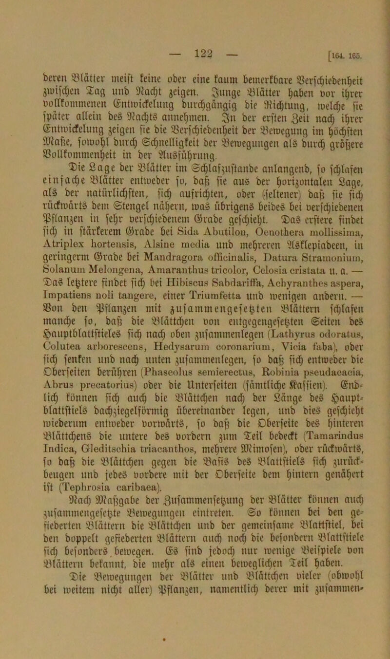 [t&4. 165. bereit Blätter meift feine ober eine fantn bemerfbare 33erfc^ieben^eit gmifdfen Sa« unb 9fad)t geigen. Sunge Sölätter haben por ihrer Pofffontmenen ©ntmicfelung burc^gängig bie 9i'id)tung, meldje fie fpäter allein beS Nachts annehmen. §n ber erflen 3eit uad) ihrer ©ntmicfelung geigen fie bie S3erfd)iebenheit ber Belegung im ^öd^ftcn iüfafte, fomol)( bind; ©dinelligfeit ber Beraegungen als burd) größere Bollfommenheit in ber 5luSführung. Die Sage ber Blätter im ©d)lafjuftanbe anlangenb, fo fdjtafen einfame Blatter entmeber fo, baff fie aus ber ^origontalen Sage, als ber natürtidjften, fid) aufrid)ten, ober Seltener) baß fie fid» rücfmärtS bem ©tengcl nähern, maS übrigens beibeS bei Perfd)icbenen $flangen in feljr Perfdjiebeuem ©rabe gcfdjielft. DaS erftere finbet fid) in ftürterem ©rabe bet Sida xVbutikm, Oenothera mollissima, Atriplex hortensis, Alsiue media uttb mehreren 5lSflepiabcen, in geringerm ©rabc bei Mandragora officinalis, Datura Straroonium, Solanum Melongena, Amaranthus tricolor, Celosia cristata u. a. — DaS leßterc finbet fid) bei Hibiscus Sabdariffa, Achyranthes aspera, Tmpatiens noli tangere, einer Triumfetta unb toenigett attbern. — Bon bett Sßflanjen mit gufanunengefefjten blättern fd)lafen manche fo, baft bie Blättchen non entgegengefetjten ©eiten beS JpauptblattftieleS fich nad) oben jufammenlegen (Lathyrus odoratus, Colutea avborescens, Hedysarum coronarium, Vicia t'aba), ober fid) fenfett unb nad) unten jufammenlegen, fo baß fid) entmeber bie Eberfeiten berühren (Phaseolus semierectus, Robinia pseudacacia, Abrus precatorius) ober bie Unterfeiten (famtüdfje Jfaffiett). ©üb- lich fünnett fid) auch SBtättd^en ttad) ber Sänge beS Jpaupt* blattftielS bad^jicgelförntig übereittanber legen, unb bieS gefd)ief)t mieberum entmeber PormärtS, fo baß bie Dberfeitc beS hinteren Blättchens bie untere beS Porbcrn gum Deil bebeeft (Tamarindus Indica, Gleditsohia triacanthos, mehrere SJi'imofen), ober rücfmärtS, fo baß bie Blättchen gegen bie BafiS beS BlattftielS fid) gurücf* beugen unb jebeS Porbere mit ber Dberfeite bem hintern genähert ift (Tephrosia caribaea). 9tad) Maßgabe ber Bufammenfeljung ber Blätter fönnen and) jiifammengefetjte Bemegttngeu eintreten. ©o tönnen bei ben ge* fieberten Blättern bie Blättdjen unb ber gemciufame Blattftiel, bei beit hoppelt gefieberten Blättern and) noch bie befonberu Blattftielc fich befonberS, bemegen. ©S finb febod) nur menige Beifpiete Pon Blättern befannt, bie mehr als einen bemeglidfen Teil höben. Die Bemegungen ber Blätter unb Blättchen otelcr (obrnol)! bei meiteut nicht aller) Sßflangen, namentlich berer mit jufammen-