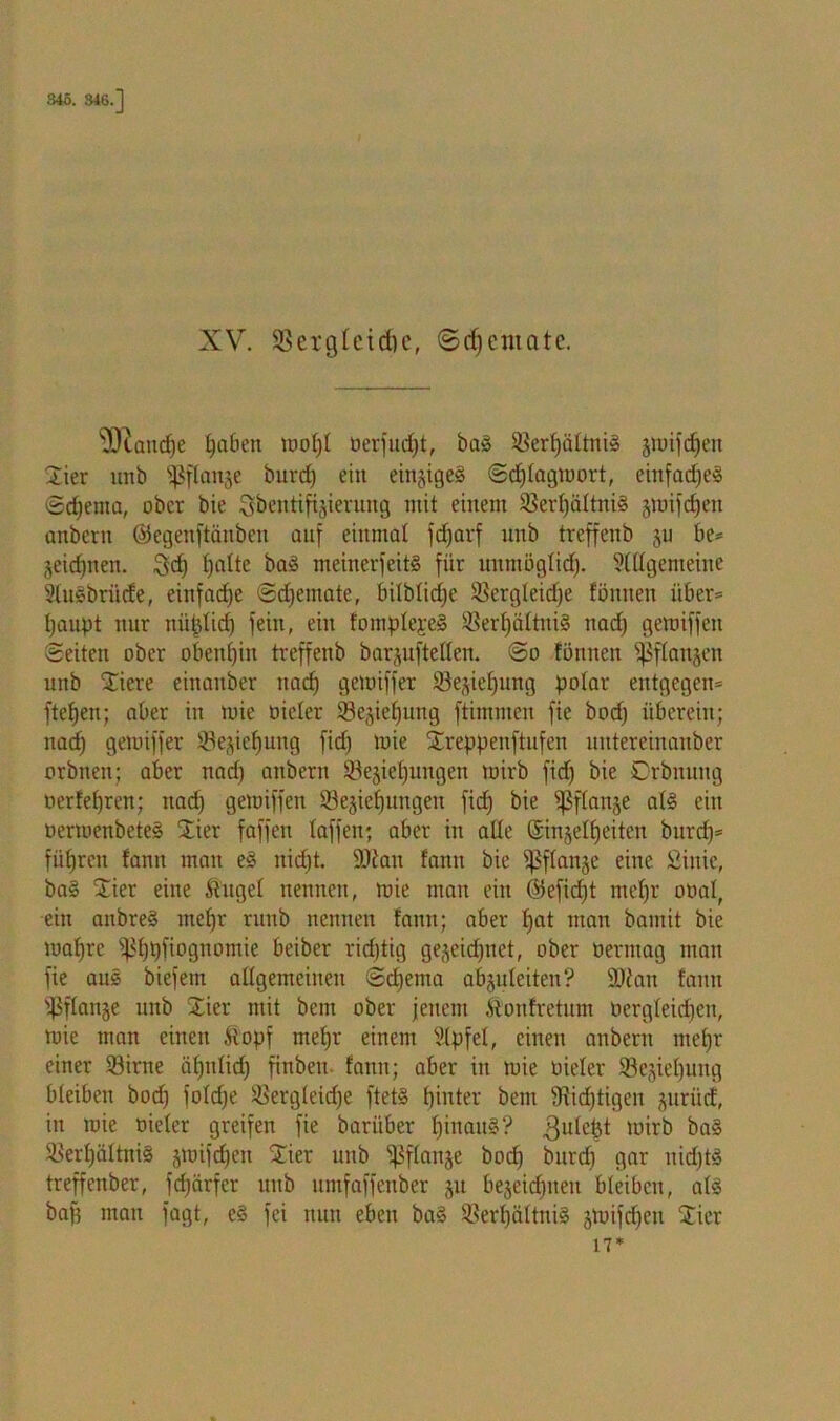 XV. SBerglcidic, ©djcmate. ^andje ijaben iuot)I oerfudjt, ba§ ©ertjättniS ätoifdjen Stier unb ©flanje burcf) ein einziges Scfjtagtoort, einfaches Schema, ober bie Sbentifijierung mit einem ©ert)ättni§ jmifdjen anbcrit ©egenfiänben auf einmal fdjarf unb treffenb ju be* jeichnen. 3dj hatte ba§ meinerfeitS für unmöglid). Stttgemeine Stusbriide, einfad)e Sdjemate, bilblicfje ©ergteidje fönnen über* haupt nur nüptid) fein, ein fomptepeS ©erljältniS nad) gemiffen Seiten ober obenhin treffenb barjuftetten. So tonnen ipftanjen unb Xiere einanber nad; gemiffer ©ejiet)ung polar entgegen* ftetjen; aber in mie oieler ©ejieljung ftitnmen fie bod) überein; nad) gemiffer ©ejietjung fid) mie Xreppenftufen untereinanber orbtten; aber nad) aitbern ©ejiel)uugen mirb fid) bie Orbnuitg oerfet)ren; nad) gemiffen Sejiefjungeu fid) bie ißflanje at§ ein oermenbeteä £ier faffen taffen; aber in alle ©injetfjeiteu burdj* führen tarnt mau e§ itid)t. 9){au tarnt bie ißftanje eine Sinie, ba§ Stier eine fraget nennen, mie man ein ©efid)t mef)r oüal, ein anbre§ met)r ntub nennen fann; aber t>at man bamit bie mafjre ^ßtjtjfiognomie beiber richtig gejeidptet, ober oermag man fie aus biefem attgemcineu Schema abjuteiten? Söian fann ©ftanje unb Stier mit bem ober jenem fronfretum oergteid)en, mie man einen fropf met)r einem Slpfet, einen anbern mehr einer ©irne cit)ntid) finbeu fann; aber in mie Dieter ©ejieljung bleiben bod) fotdje ©ergleidje ftet§ hinter bem 3iid)tigen jurücf, in mie Dieter greifen fie baritber t)iuau§? .gutefct mirb ba§ ©ert)ättni§ jmifdjen Stier unb fßftanje bod) bnrd) gar nid)tö treffenber, fd)ärfcr unb umfaffenber ju bejeidpteu bleiben, atS baf) man fagt, e§ fei nun eben ba§ ©ert)ättni§ jmifdjeit Stier 17*