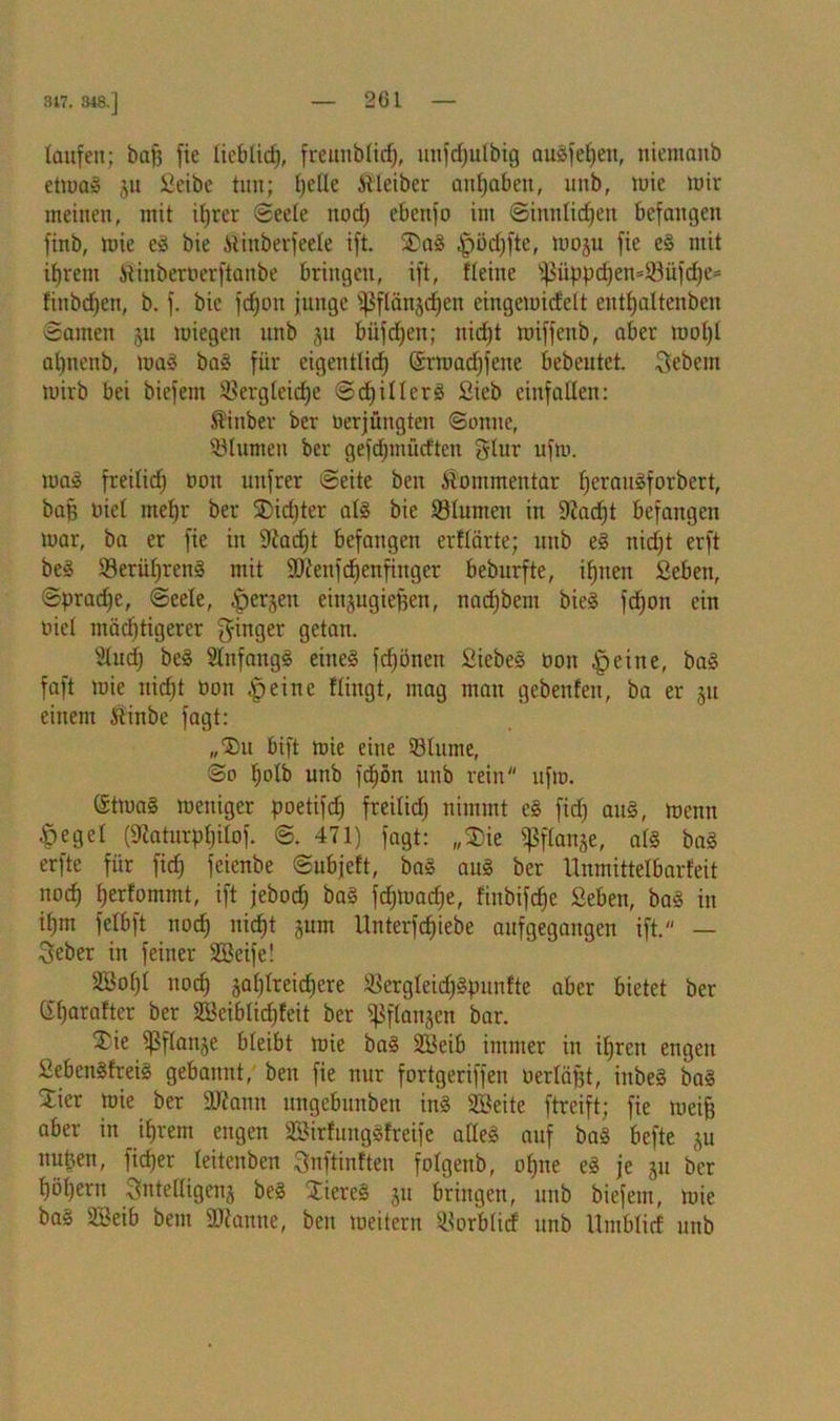 laufen; baff fie liebtief), freunblid), uitfdjulbig augfefjen, niemanb etmag ju Seibe tun; fyeüe Äleiber antjaben, unb, mie mir meinen, mit il)rer ©eele nod; ebenfo im ©imtlidjen befangen finb, mie eg bie ilinberfeele ift. 2)ag $öd)fte, moju fie eg mit ifjrem Stinberverftanbe bringen, ift, deine ißüppd)en=53üfd)e= finbdjen, b. f. bie fdjon funge ^flänjdjen eingemidelt entfjaltenben ©amen 51t miegen unb 31t biifdjen; nidjt miffenb, aber mol)! aljitenb, mag bag für eigentlid) (Srmadjfene bebeutet. Sebcm mirb bei biefein SBergleidje ©djillerg Sieb cinfatlen: ®inber ber Verjüngten ©onne, ©turnen ber gefdjmüd'tcn glur ufm. mag freilid] von unfrer ©eite ben Kommentar fjeraugforbert, baff viel rnefjr ber SDidjter alg bie ©lumeit in 9iad;t befangen mar, ba er fie in 9iad;t befangen erflärte; unb eg niefjt erft beg ©erüljreng mit 9)?enfd)enfinger beburfte, iljtten Seben, @prad;e, ©eele, ^erjen einjugiefjen, nadjbem bieg fdjon ein viel mastigerer Ringer getan. Slucf) beg Stnfangg eineg fcf)ünen Siebeg von §eine, bag faft mie niefjt von .§eine Hingt, mag man gebenfeit, ba er ju einem ftinbe fagt: „'Eiu bift mie eine ©turne, ©0 Ijolb unb fdion unb rein ufm. (Stmag meitiger poetifd) freilid; nimmt eg fid) aug, menu .^egel (9Zatnrpl)ilof. ©. 471) fagt: „$ie fpflanje, alg bag erfte für fid; feienbe ©ubjeft, bag aug ber Unmittelbarfeit itocf) fjerfommt, ift jebod) bag fdjmadje, finbifefje Seben, bag in iljm felbft nod) nidjt junt Unterfc^iebe aufgegangen ift. — Seber in feiner SBeife! Söofjl noef) äal;lreid;ere ©ergleid;g]nmfte aber bietet ber dfjarafter ber SBeiblidjfeit ber ^flanjen bar. Tie ^ßflanje bleibt mie bag 2Beib immer in iljrctt engen Sebettgfreig gebannt, ben fie nur fortgeriffen verläfjt, inbeg bag Zkx mie ber 9J7amt mtgebunben ing SSeite ftreift; fie meijj aber in ifjrem engen SBirfunggfreife adeg auf bag befte ju mtben, fiefjer leiteuben ^nftinfteu folgenb, offne eg je 51t ber f)öl)ern Sntelligcnj beg Xiereg ju bringen, unb biefetn, mie bag 2£eib bem Spanne, ben meitern ©orblicf unb Umblicf unb