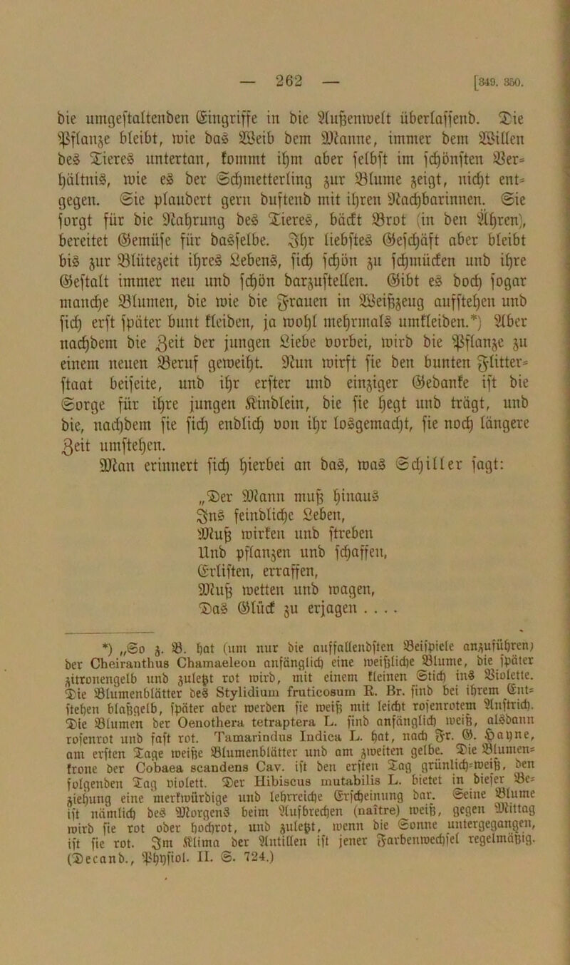 bie umgeftaltenben (Singriffe in bie SlufjenroeÜ überlaffenb. Xie ^ßflanje bleibt, mie baS 2Beib bcnt SDiantte, immer bem SSiüeu beS XiereS untertan, fommt ifjm aber felbft im fcfjönften 33er= hältniS, mie eS ber Schmetterling jur SHunte §eigt, uid)t ent* gegen. Sie ptaubert gern buftenb mit ihren Nachbarinnen. Sie forgt für bie Nahrung beS XiereS, bäcft 33rot (in ben fahren), bereitet ©emitjc für baSfelbe. 3hr tiebfteS ©efchäft aber bleibt bis jur 931iitejeit ihres SebenS, fid) fc^ön ju fd)ntüden uub ihre ©eftalt immer neu unb fdjön barjufteden. ©ibt eS bod) fogar manche 931umen, bie mie bie grauen in üöeifjjeug aufftehcn unb fid) erft fpäter bunt fteiben, ja mofjt mehrmals untHeiben.*) 9lber nachbem bie ^cr jungen Siebe tmrbei, mirb bie s$f(an^e 511 einem neuen 33eruf gemeit)t. Nun mirft fie bett bunten ^litter* ftaat beifeite, unb ihr erfter unb einziger ©ebanfe ift bie Sorge für ihre jungen ftinblein, bie fie heflt unb trägt, unb bie, uad)bem fie fid) enblidj 001t ihr IoSgemad)t, fie noch längere 3eit umftehen. 9Nan erinnert fich hierbei au baS, maS Sdjiüer jagt: „Xer ÜDfann muß hinaus 3nS feinblid)c Sieben, tötufj mirteu unb ftreben Unb pftanjen unb fcfjaffen, Grüften, erraffen, SNujj metten unb magen, XaS ©ütcf ju erjagen .... *) „@o j. ©. bat (um nur bie auffallenbften ©eignete entführen; ber Cheiranthus Chamaeleon anfänglich eine meifjlid)c ©turne, bk fpäter zitronengelb unb gulept rot mirb, mit einem fleinen ©tief) in« Violette. Xie ©lumenbtätter be« Stylidium fruticosum R. Br. finb bei ihrem Gut* fteben btafegelb, fpäter aber roerben fie meijf mit leidbt rofenrotem Unftrid). ®ie ©turnen ber Oenothera tetraptera L. finb anfänglich meife, alöbann rofenrot unb faft rot. Tamarindus Iudica L. hat, nach fyr. ©. banne, am erften Sage meifte ©lumenblätter unb am jroeiten gelbe. Sie ©turnen* frone ber Cobaea scandens Cav. ift ben erften Sag grünlict^meifj, ben fotgenbeu Sag niolett. Ser Hibiscus mutabilis L. bietet in biefer ©e* lietjung eine merfmürbige uub lehrreiche Grfcheinung bar. Seine ©tunte ift nämlich be« ©torgenS beim 5tufbrechen (naitre) weife, gegen vJcittag mirb fie rot ober ho’djrot, unb julefet, menn bie Sonne untergegangen, ift fie rot. 3m fftima ber Antillen ift jener garbenroechfet regelmäßig. (Secanb., ©hhü°l- II- ©• 724.)