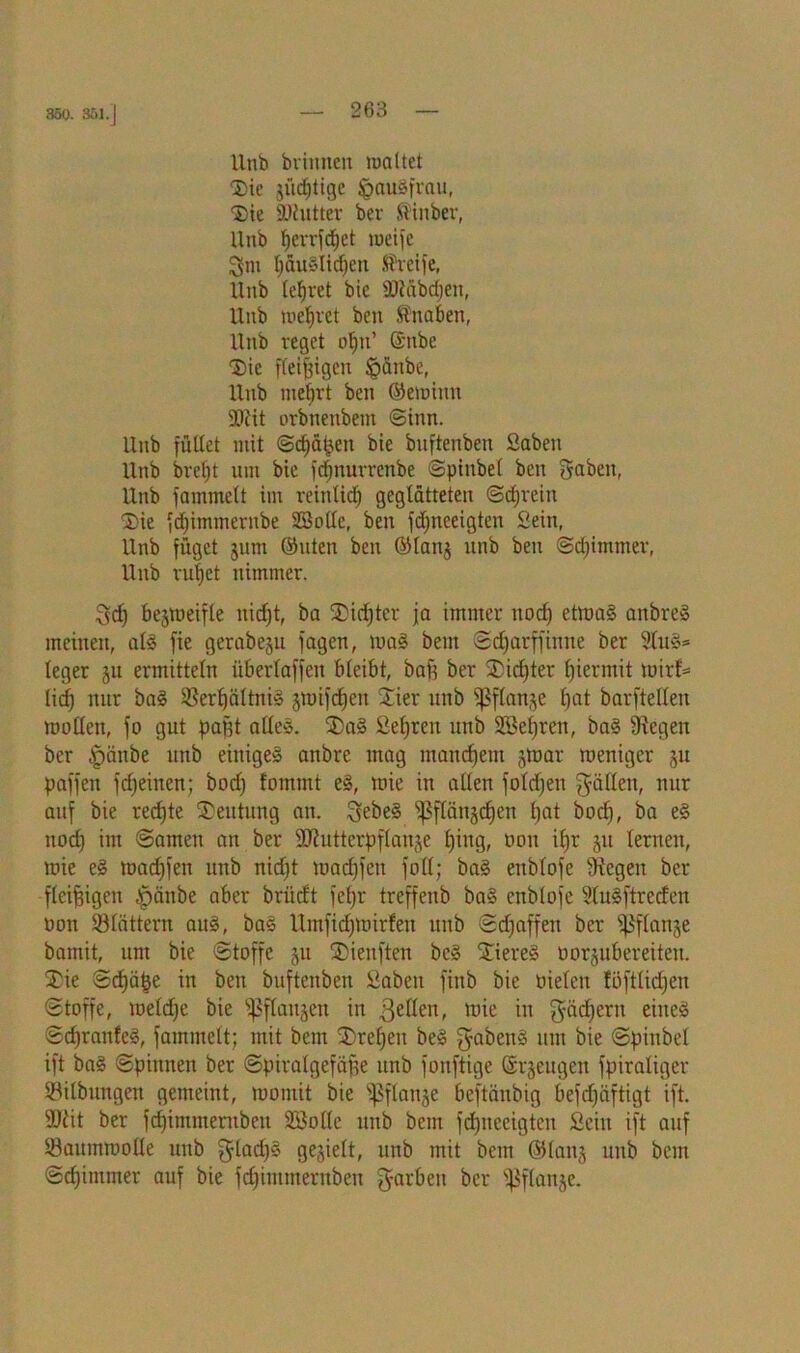 350. 351.] Unb brinnen maltet Die gültige Jpaugfrau, 'Sie SDiutter bev Siitber, Unb fierrfdjet roeife fjäuglicfjett Steife, Unb (efjret bic SJiäbdjeit, Unb meljret bcn Sttaben, Unb reget ofjn’ @nbe Die fleißigen §änbe, Unb mefirt ben ©emittn ÜDtit orbnenbem ©inn. Unb füllet mit @cf)ä&en bie bnftenben Saben Unb brefjt um bie fdjnurrcnbe ©pinbel ben gaben, Unb fammelt im reittlid) geglätteten ©djrein Die fdjimmernbe SBolle, ben fdpreeigten Sein, Unb füget jnm ©uten ben ©lang unb ben ©djimmev, Unb ru|et nimmer. gef) begmeifle ttid)t, ba Dichter ja immer uod) etmag attbreg meinen, alg fie gerabegu fagen, mag bem ©djarffinne ber 2lug* leger gu ermitteln üBerlaffeit bleibt, baft ber Didjter hiermit mir!* lief) nur bag Ißerfjältnig gmifdjen Dier unb fßffattge fjat barftellen molfett, fo gut pafft alleg. Dag ßefjren unb SBefjren, bag fRegett ber |)änbe uitb einigeg anbre mag matterem gtoar meniger gu paffen fdjeitten; bodj fommt eg, mie in allen fofdjen güllett, nur auf bie rechte Deutung an. gebeg fßffättgcfjen f)at bod), ba eg nod) int ©amen an ber ÜUhittcrpflange fjittg, üou ibjr gu fernen, mie eg madjfen unb niefjt macfjfen foff; bag ettblofe Stegen ber fleißigen fpänbe aber briieft fepr treffenb bag ettblofe Sfugftreden oon 93lättern aug, bas Umfidpoirfeu unb ©d)affen ber s]3flange bamit, um bie ©toffe gu Dienften beg Diereg üorgubereiteit. Die ©djäfje in ben bnftenben Sabett finb bie nieten föftficfjen ©toffe, meldje bie fßffangen in fetten, mie in gäd)ent eineg ©djranfcg, fammelt; mit bem Drefjeu beg gabeng um bie ©pinbel ift bag ©pinnen ber ©pitalgefäffe unb fonftige ©rgeugett fpiraliger Salbungen gemeint, montit bie fpffattge beftättbig befdjäftigt ift. füiit ber fdjimmerubeit Söollc ttttb bem fdptceigteit Seilt ift auf ©attmmolle unb gladjs gegielt, unb mit bem ©lang unb bem ©cfjimmer auf bie fdjimmernben garben ber ©flange.