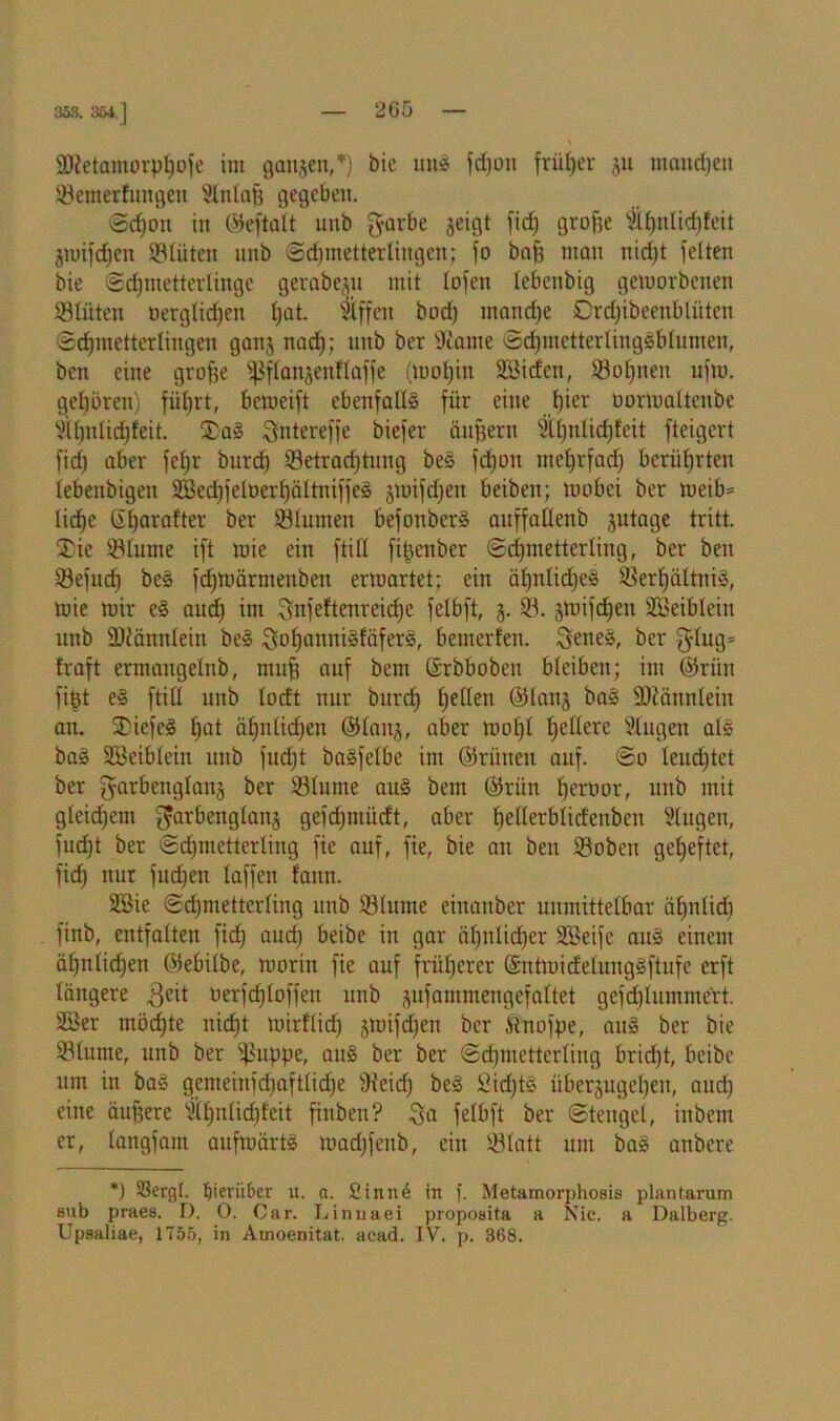 353. 364.] 2)?etamorpf)ofe im ganzen,*) bie und fdjoit früher ju ntaudjen fernertungen Slnlafi gegeben. @cf)cm in ©eftalt nnb garbe geigt fid) groffe 2ibnlief)feit jtDifdjen ©tüten nnb Schmetterlingen; fo baff man nidjt feiten bie (Schmetterlinge getabe^u mit fofen febenbig geworbenen ©tüten oergfid)en f)at. Effert bod) manche Drd)ibeenblüten Schmetterlingen ganj nad); nnb ber sJiame SdjmetterlingSblumen, bett eine grofje ^flanjenflaffe (wohin ÜÖidert, Vof)nen ufw. gehbren) fiil)rt, beweift ebenfalls für eine lher twrwaltenbe 2il)ntid)feit. £aS ^ntereffe biefer äußern 2ü)nlicf)teit fteigert fid) aber fehl- bnrd) Vetrad)tung beS fd)on mehrfach berührten lebettbigen 3öed)felnerhältniffe» jwifdjen beiben; wobei ber weib= liehe ßhewafter ber Sölumen befonberS anffallenb jutage tritt. $ie Vlume ift wie ein ftill fi^enber Schmetterling, ber ben Vefuct) beS fd)Wärmenbett erwartet; ein äf)nlid)eS Verhältnis, wie wir eS aud) int Snfeftenreidjc felbft, 3. V. gwifchen SBeiblein nnb SKännlein beS SohauniSfäferS, bewerten. SeneS, ber g-lug= traft crmangelnb, mul auf bent ßrbbobeit bleiben; im ©riin fibt eS ftill nnb lorft nur bnrd) tyüen ©lanj baS SÖJännlein au. SDicfeS hat ähnlid)eu ©lau^, aber wohl f)e^ere Klagen als baS SBeiblein uttb fud)t baSfefbe im ©riiuen auf. So feud)tet ber ^arbengfattj ber Vlume aus bent ©riin hertwr, unb mit gleidjcm ^arbenglanj gefchtnücft, aber hefle^blideitbcn Singen, fud)t ber Schmetterling fie auf, fte, bie an ben Vobcn geheftet, fich nur fud)en taffen fattn. 2Bie Schmetterling unb Vlume einanber unmittelbar ätjnlid) finb, entfalten fich auch £>eibe m gar ähnlicher SBeifc aus einem äl)nlid)en ©ebilbe, worin fie auf früherer ©ntwidelungSftufe erft längere $eit berfdjloffen unb sufammengefaltet gefd)Iuntmert. 23er möchte nicht wirtlich jwifdjen ber itnofpe, aus ber bie Vlume, unb ber $uppe, auS ber ber Schmetterling brid)t, beibe um in baS gemeinfd)aftlid)e Veid) beS 2id)tS übcrjugef)en, aud) eine äufiere Slhnlidjfeit finbeu? Qa felbft ber Stengel, inbem er, langfant aufwärts iuad)feitb, ein Vlatt um baS anbere *) S3er(jl. ^ierii&er 11. a. Sinne in f. Metamorphosis plantarum stib praes. I). 0. Car. Linnaei proposita a Nie. a Dalberg. Upsaliae, 1755, in Ainoenitat. acad. IV. p. 368.