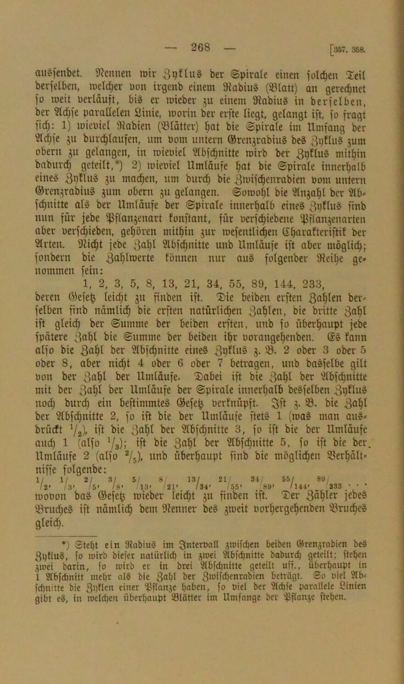 [357. 358. auSfenbet. kennen mir 3pt tuS her Spirale einen folgen Seil berfelben, melier non irgenb einem BtabiuS (SBlatt) an gerechnet fo meit neriduft, bis er toteber ju einem 3iabiuS in berfelben, ber Stdjfe parallelen Sittie, tooriu ber erfte liegt, gelangt ift, fo fragt ficf): 1) toientel Stabien (Blätter) hat bie Spirale im Umfang ber 2ldjfe ju bnrdhlaufen, um nom untern ©renjrabiuS beS 3pfluS jum oberu ju gelangen, in mieoiel 21bfcf)nitte tnirb ber 3gfluS mithin baburdf) geteilt,*) 2) mieniel Umläufe hat bie Spirale innerhalb eines 3nttuS ju machen, um burcf) bie ßmifchenrabien nom untern ©renjrabiuS jum obertt ju gelangen. Somol)l bie ülnjahl ber 5lb* fdjnitte als ber Umläufe ber Spirale innerhalb eines 3t)ftuS finb nun für jebe fßflanjenart fonftant, für nerfdhiebeite fßflanjenarteit aber nerfd)ieben, gehören mithin jur mefentli^en (X^arafteriftit ber 21rten. 9tid)t jebe 3ahl Slbfdjnitte unb Umläufe ift aber möglich; fonbern bie 3<ibtrDerte föntten nur auS folqenber 9ieihe qe* ttommen fein: 1, 2, 3, 5, 8, 13, 21, 34, 55, 89, 144, 233, beten ©efetj leicht ju fittbcit ift. ®ie beibett erften 3af)(en ber» felben finb nämlich bie erften natürlichen 3ahlen, bie britte 3al)t ift gleich ber Summe ber beibett erften, unb fo überhaupt jebe fpätere 3af)l bie Summe ber beibett ihr norangehenben. ©S fann alfo bie 3aht ber Slbfchnitte eines QytluZ j. Ö. 2 ober 3 ober 5 ober 8, aber nicht 4 ober 6 ober 7 betragen, unb baSfelbe gilt oott ber 3ah* ber Umläufe. 2>abei ift bie 3alü ber Ülbfchnitte mit ber 3at)t ber Umläufe ber Spirale innerhalb beSfetben 3h^ttS noch buröh eitt beftimmteS ©efe^ oerfitüpft. Sft J- bie 3al)l ber 9tbfd)nitte 2, fo ift bie ber Umläufe ftetS 1 (roaS man auS* briicft 72), ift bie 3al)l ber 9t6fdjnitte 3, fo ift bie ber Umläufe auch 1 (alfo l/3); ift bie 3al}l ber Slbfd/nitte 5, fo ift bie ber, Umläufe 2 (alfo 2jh), unb überhaupt finb bie möglichen Verhält» niffe folgettbe: 1/ 1/ 2/ 3/ 5/ 8, 13/ 21/ 3-4 55/ 89/ 12' 13’ /5' /8' /13' /21' /34’ /55' 89' /144' '233 * • ' tuoüon baS ©efet3 toieber leicf>t ju fittben ift. Xer 3äh^r jebeS iBrud/eS ift nämlich bem Kenner beS jmeit Porhergehenben S&rucheS gleich- *) Stebt ein DlabiuS im ^ntertmll jroifdten beiben ©renjrabien beS 3i)tluS, fo wirb biefer natürlich in ,poei 9lbfd)nitte baburch geteilt: ftehen jtoei barin, fo toirb er in brei 3lbfdjnitte geteilt uff., überhaupt in 1 2l6fchnitt mehr al§ bie 3®hl ber 3rotfchenrabien beträgt, ©o »iel feftnitte bie 3l)Uen einer fßflanje haben, fo Diel ber 9ld)fe parallele Sinien gibt eS, in roeldjcn überhaupt 33lätter im Umfange ber fßftanje ftehen.