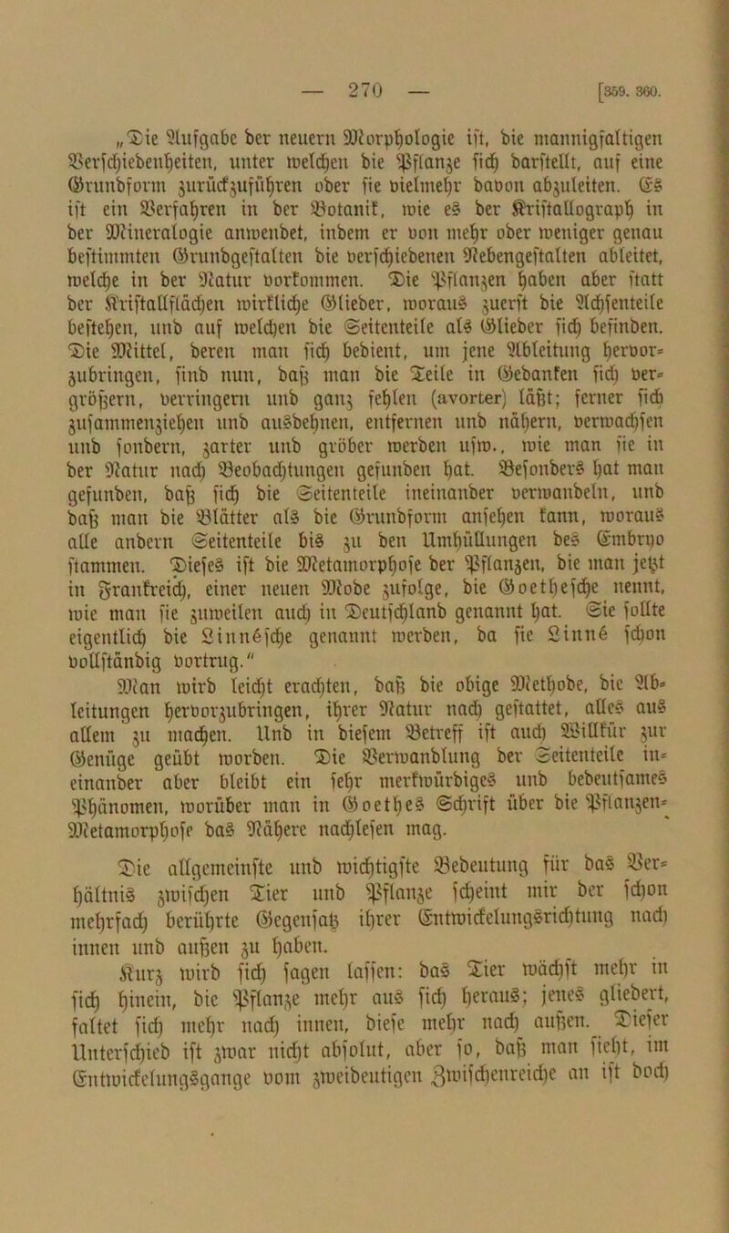 „Sie Aufgabe ber neuern Söiorptjologie ift, bie mannigfaltigen SBerfdjiebenljeiten, unter melden bie fßflange ficf) barfteüt, auf eine ©runbform gurücfgufüf)ren ober fie öieltnefr batmn abguleiten. ©§ ift ein Verfahren in ber ÜBotanif, roie e§ ber S'riftallograplj in ber SOcineratogie anmenbet, inbem er non mehr ober meniger genau beftimmten ©ruubgeftalten bie nerfcf)icbenen fftebengeftalten ableitet, meldje in ber Statur tmrfommen. Die fßflangen ^abett aber ftatt ber $riftallflädjen mirflidje ©lieber, morauS guerft bie ?ld)feutei(e befte^en, unb auf melden bie «Seitenteile als ©lieber fid) befinben. Die Mittel, bereu mau fic^ bebieut, um jene Ableitung beroor» jnbringen, finb nun, baff man bie Steile in ©ebanfett fid) ner* großem, nerringern unb gang fehlen (avorter) laf3t; ferner fid) gufammengieljen unb auSbeljnen, entfernen unb nätjern, nermadjfen unb fonbern, garter unb gröber merben uftn., mie man fie in ber Statur nad) s-8eobad)tungen gefunben bat- ©efonberS l)at man gefunben, bajj fid) bie Seitenteile ineinanber uermanbeln, unb baff man bie Blätter als bie ©runbform anfeljen lann, morauS alle anbern Seitenteile bis 311 ben Umhüllungen beS ©mbrno flammen. DiefeS ift bie 93tetamorpl)ofe ber s$flangeu, bie mau jetjt in grantreid), einer neuen S)tobe gufolge, bie ©oetfjefc^e nennt, mie man fie gumeilen aud) in Dcutfd)lanb genannt l)at. Sie füllte eigentlid) bie Siunßf^e genannt merben, ba fie 2inn6 febott nollftänbig nortrug. SSian mirb lcid)t erad)ten, bafj bie obige SJietbobe, bie Slb* leitungen bertmrgubringen, ihrer Statur nad) geftattet, alles« aus allem 51t machen. Unb in biefem betreff ift aud) Sßiöfür gur ©enüge geübt morben. Die SBermanbtung ber Seitenteile in* einauber aber bleibt ein fetjr merfmürbigeS unb bebeutfameS Phänomen, morüber man in ©oetljeS Sd)rift über bie ißflangen* SJtetamorphofe baS Stahere nadjtefen mag. Die attgemeinfte unb midjtigfte ©ebeutung für baS v^er= f)ältni§ gmifdjen Dier unb fßflange fc£)eint mir ber fdjon metjrfadC) berührte ©egenfah ihrer (5ntmidelungSrid)tung nach innen unb aufjen gu haben. iturg mirb fid) fageit laffen: bas Dier mäd)ft mehr in ficf) hinein, bie fßflange mehr auS fid) herau§i )ene§ gliedert, faltet fid) mehr nad) innen, biefe mehr nad) aufjen. Diefer Unterfchieb ift gmar nicht abfolitt, aber fo, baf) man ficht, im GntmidelungSgange tmm gmeibentigen 3mifd)enreid)e au ift bod)