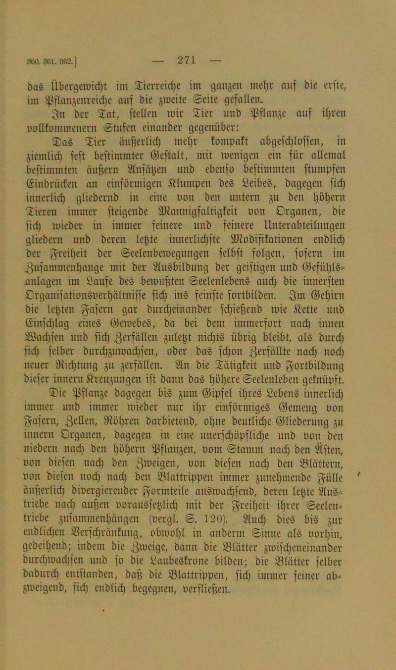 360. 361. 362.] ba! tibergemidjt im Hierreidjc im ganzen mef)r auf bie elfte, im ißflanjenreidje auf bie jmeite ©eite gefallen. 3n ber $at, ftetlen mir $ier uub s$flanje auf ipreit uollfommeitern Stufen einanber gegenüber: SDaö $ier üufferlid) metjr fontpaft abgefdfloffett, in §iemtid) feft beftimmter ©eftalt, mit wenigen ein für allemal beftimmten äußern Stnfäpen uub ebcitfo beftimmten ftumpfen ©tnöriitfen au einförmigen klumpen bei Seibel, bagegeit ftdj iunerlid) gliebcrnb in eine non ben untern ju ben t)öl)ern Vieren immer fteigenbe Süiannigfaltigfeit non Organen, bie fidj mieber in immer feinere uub feinere Unterabteilungen gliebent mtb bereit lepte innerlidjfte SDfobififationen enblid) ber fyreifjeit ber ©eelenbemegitngen felbft folgen, fofern im .ßufammeitfjange mit ber Slulbilbuitg ber geiftigen unb ©efüfjll* anlagen im &aufe bei bemuBteit Seelenleben! aud) bie innerften Crganifationinerpältniffe fid) iitl feiufte fortbilben. 3m ©eljiru bie lebten gafertt gar burdjeitianber fdgegenb wie itette uub ©iitfd)lag eine! ©emebel, ba bei bem immerfort nad) innen 2Sad)fen unb fiel) ^erfüllen julept nid)t! übrig bleibt, all burd) fid) felber burd)3itmad)fen, ober ba! fd)on ^erfüllte nad) nod) neuer 9iicf)tiing ju Verfällen. Sin bie iXätigfeit unb gortbilbnng biefer innern ftreujungen ift bann bal l)öf)ere Seelenleben gefniipft. SDie ^flat^e bagegeit bi! jum ©ipfel il)re! Sebcti! iunerlid) immer unb immer mieber nur ifjr einförmige! ©emeng non ffafern, gellen, Siöpreii barbictenb, ol)iie bcutlicfjc ©lieberung ju innern Organen, bagegeit itt eine uuerfdjöpflidje unb oon ben niebern nad) ben pöljertt ißftanjen, oom Stamm nad) ben Slften, oon biefen nad) beit gmeigen, oon biefeit nad) ben Söldttern, oon biefen nod) nad) ben 23lattrippen immer juuelpneitbe fyiille * ängerlid) bioergiereuber Normteile aulmadjfenb, bereit lepte Slu!= triebe naef) aufsen üoraulfeplid) mit ber greilfeit iprer Seelen* triebe ^ufammenpängen (Oergl. @. 120). Sind) bie! bi! jur enblid)en S3erfd)räiifuug, obwohl in aitbernt Sinne all Dort)in, gebeifjenb; ittbem bie gmeige, bann bie iBlätter jmifdjciteinanber burd)road)fen unb fo bie üaubelfrone bilben; bie Blätter felber baburd) entftanben, baß bie ©lattrippen, fid) immer feiner ab* jmeigenb, fid) enblid) begegnen, oerfliepen.