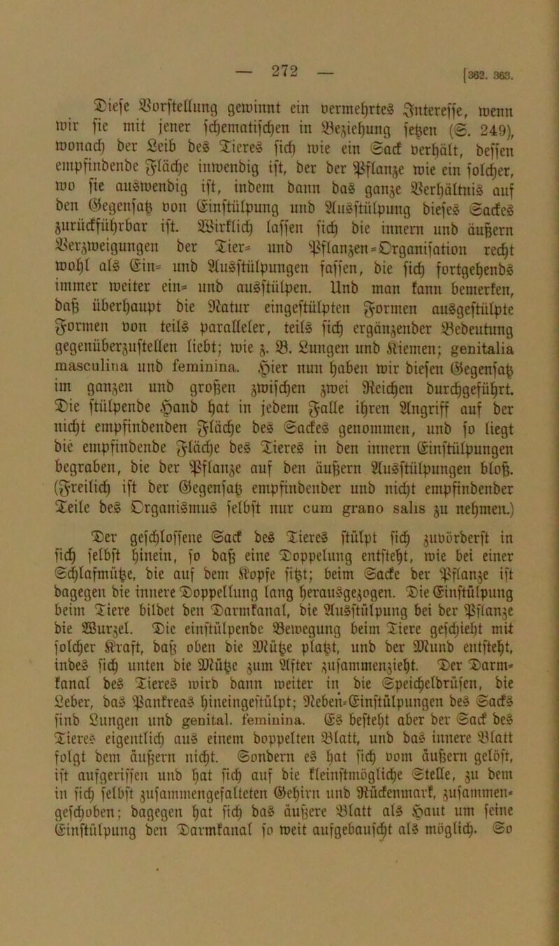 [362. 363. £iefe Vorftellung gewinnt ein oermeßrteg Sntereffe, wenn wir fie mit jener fdjematifdjen in Veziefjung fefeen (@. 249), wonacl) ber ßeib beg Stieret fid) wie ein ©ad nett)alt, beffen empfinbcnbe gläd)e inwenbig ift, ber ber ^flanje wie ein folcßer, wo fie ouätoenbig ift, inbem bann bag gange Verßältnig auf ben ©egenfaß oon ©inftülpung unb Slugftülpung biefeg ©adeg gurüdfüfjrbar ift. SBirftidj taffen fid) bie innera unb äußern Verzweigungen ber Sier* unb ^langen=0rganifation red^t wo^I alg ®in= unb Slugftülpungen faffen, bie fid) fortgetjenbs immer weiter ein= unb augftiilpen. Unb man fann bewerfen, ba§ überhaupt bie Sfatur eingeftülpten formen auggeftiilpte formen oon teil! paralleler, teils fid) ergänzenber Vebeutung gegenüberguftellen liebt; wie g. V. ßungen unb Stiemen; genitalia masculina unb feminina. |)ier nun ßabeit wir biefen ©egenfaß im ganzen unb großen smifdjen zwei 9tcicßen burcfjgefüljrt. Sie ftütipenbe -öanb fjat in jebem gälte ißren Angriff auf ber nid)t empfinbenben glädfe beg ©adeg genommen, unb fo liegt bie empfinbenbe gläcße beg Siereg in ben innern ©inftiilpungen begraben, bie ber Pflanze auf ben äußern Slugftülpungen bloß, (greilid) ift ber ©egenfaß entpfinbenber unb nid)t empfinbenber Seile beg Crgattigmug felbft nur cam grano salis zu nehmen.) Ser gefd)loffene ©ad beg Siereg ftütpt fidj gutoörberft in ficf) felbft |inein, fo baß eine Soppeluttg entfteljt, wie bet einer ©cßlaftnüße, bie auf bem Stopfe fißt; beim ©ade ber ^flanje ift bagegen bie innere Soppcllttng lang fjerauggegogen. Sie ©iuftülpung beim Siere bilbet ben Sarmfanal, bie Stugftfllpung bei ber ißflange bie SBurjel. Sic einftülpenbe Bewegung beim Siere gefdjießt mit fotcßer $raft, baß oben bie ©tüße plaßt, unb ber SDtunb entfielt, inbe» fid) unten bie 90tüße gitm Elfter zufammenzief)t. Ser Samt* fanal beg Siereg wirb bann weiter itt bie ©peidjelbrüfett, bie Seber, ba» ißanfreag Ijiueingeftülpt; 9?eben--©inftülpungen beg ©atfs finb Suttgen unb genital, feminina. (£§ befielt aber ber ©ad beg Siereg eigeittlidj aug einem hoppelten Vlatt, unb bag innere Vlatt folgt bem äußern nic^t. ©onbern eg l)at fid) Pom äußern gelöft, ift aufgeriffen unb fjat fid) auf bie fleinftmöglid)e ©teile, 31t bem in fid) felbft zufammengefatteten ©eljirn unb 9iüdenmarf, zufantmen* gefcßobcn; bagegeit Jjat fid) bag äußere SBlatt alg Jpaut um feine ©inftülpung ben Sarmfanal fo weit aufgebaufcßt alg mögticß. ©0