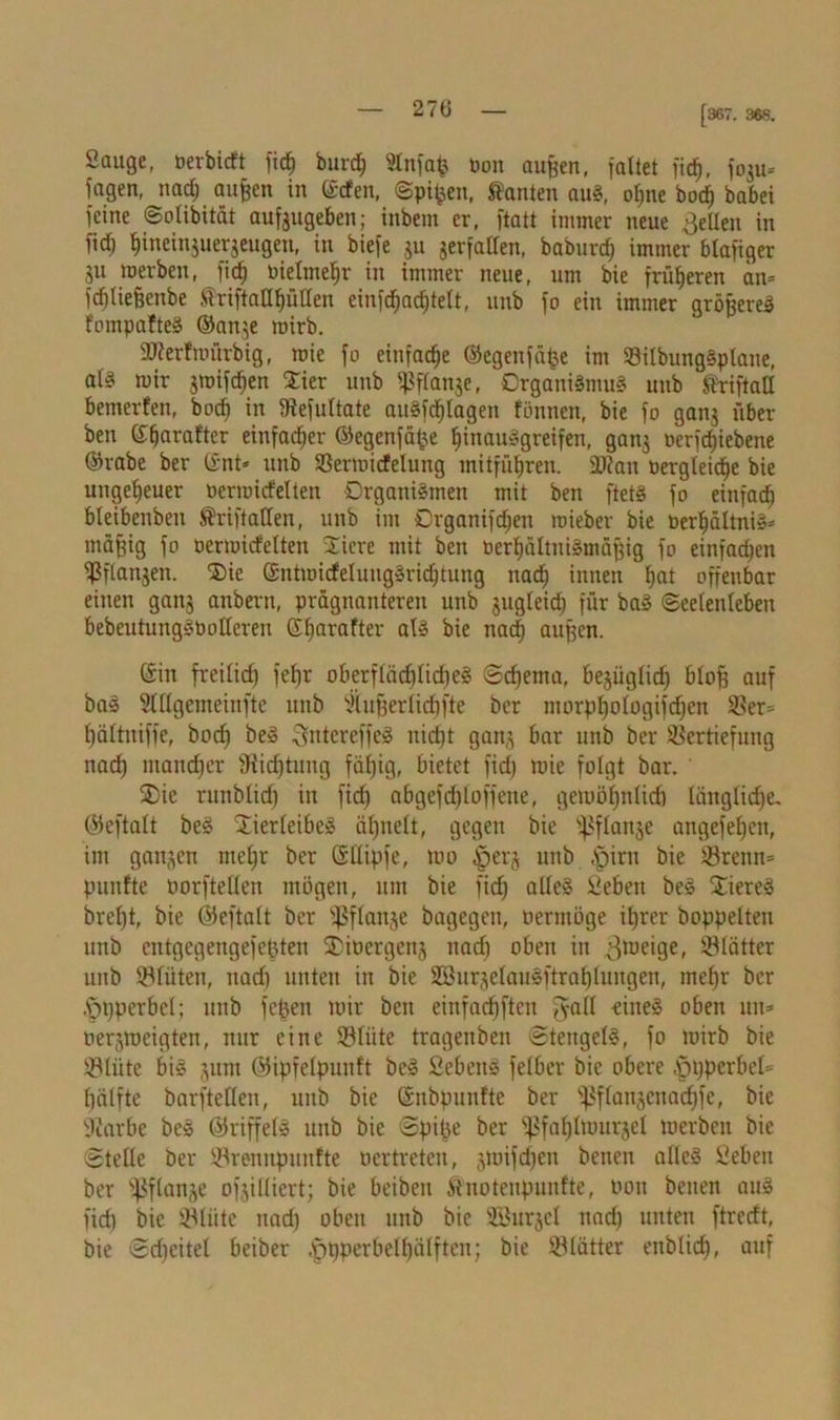 [367. 368. Sauge, üerbicft fid) bnrd; Slnfafc bon außen, faltet fid), foju» lagen, nad) aufcen in ©den, Spieen, kanten aus, ol;ne bod) babei feine Solibität aufeugeben; inbem er, ftatt immer neue gellen in fid) bineinjuerjeugen, in biefe ju jerfallen, baburd) immer blafiger Su werben, fid) bielmefjr in immer neue, um bie früheren an» idjliefcenbe ®rift allhüllen einfcfjachtelt, unb fo ein immer größere» fompafteS ©anje wirb. SKerfmiirbig, wie fo einfache ©egenfii^e im VilbungSptane, al§ mir jmifchen £ier unb ^ftanje, Organismus unb ft'riftall bemerfen, hoch in Vefultate auSfdjlagen fönnen, bie fo ganj über ben ©ffarafter einfacher ©egenfäfje hinausgreifen, gan$ Derfdjiebene ©rabe ber ©nt» unb Vermicfelung mitführen. SKan bergleidje bie ungeheuer bermirfelten Organismen mit ben ftetS fo einfach bleibenbeit ®riftallen, unb im Crganifdfen roieber bie berhältniS» mäfjig fo oermirfelten friere mit ben berhültniSmüßig fo einfadjen fßflanjen. 'Cie ©ntmicfelungSridjtung nach innen bat offenbar einen ganj anbertt, prägnanteren unb jugleid) für baS Seelenleben bebeutungSOolleren ©hara^er ofö bie nach außen. ©in freilid) fefjr oberflächliches Schema, bejiiglid) bloß auf baS Slllgemeinfte unb ‘äufferlichfte ber morphologifdfcn Ver» hältniffe, hoch beS SntereffeS nicht gan^ bar unb ber Vertiefung nad) mancher SRidjtung fähig, bietet fid) roie folgt bar. ®ie rmtblid) in fid) abgefd)loffene, gewöhnlich läitglid)e. ©eftalt beS “JierleibeS äl)nelt, gegen bie i^flanje angefehen, im ganzen ntel)r ber ©Uipfe, mo ^erj unb i>irn bie Vrenn» punfte Porftellen mögen, um bie fid) alles Seben beS Bieres breht, bie ©eftalt ber fßflanje bagegen, öermüge ihrer hoppelten unb cntgegengefeßten SDiocrgenj nad) oben in .^weige, Vlätter unb Vlüten, nad) unten in bie SBurjelauSftrablungen, mehr ber .’pßperbel; unb fc^en mir ben einfachften Jall eines oben un* oerjweigten, nur eine Vliite tragenben Stengels, fo mirb bie Vlüte bis jum ©ipfelpunft beS SebeitS felber bie obere ,£n)perbel» hälfte barftellen, unb bie ©nbpunfte ber fßflanjenachfe, bie Partie beS ©riffelS unb bie Spike ber fßfahlwurjel werben bie Stelle ber Vrennpunfte Pertreten, jwifchen benen alles Seben ber ^flanje ofjilliert; bie beibeit ftnoteupunfte, uon benen auS fid) bie Vliitc nad) oben unb bie SBurjel nad) unten ftrerft, bie Sd)eitel bciber .'ppperbelbälften; bie VUitter enblid), auf