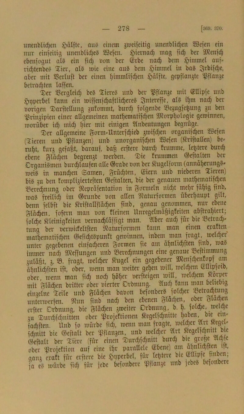 unenblidjen Jpcilfte, au* einem gmcifeitig unenblidjen SBefen ein nur einseitig unenblidjeS SBefen. Jpiernad) mag ftd) ber 9J?enfdE) ebenfogut als ein fiel; non ber ©rbe nach beut Simmel auf* ridjtenbe* Dier, als mie eine aus bem Simmel in baS ^vbifc^e, aber mit SSertuft ber einen Ijimmlifdjen ^älfte, gepflangte Ißftange betrauten laffen. 'Der Bergleid) beS DiereS unb ber ^ßfianje mit ©tlipfc unb Spperbet bann ein miffenfd)aftlid)ereS Sntereffe, als itjin naefj ber oorigeit Darftellung gulommt, burd) fotgenbe Begugfefjung gu ben ^Sringipien einer allgemeinen mat^ematifdjen Sdiorpliologie geminnen, morüber id) mid) l)ier mit einigen Slnbeutungcn begnüge. Der allgemeine gorm4Interfd)ieb gmifd)en organijdjen SBefen (Dieren unb s^ftangen) unb unorganifeben SBefen (Sriftallen) be* rut)t, furg gefaßt, barauf, baß erftere burd) brumme, te^terc burd) ebene gläcfien begrenzt roerben. Die brummen ©eftalten ber Organismen burdjlaufen alle ©rabe non ber Sugelform (aunätjerungS* mei§ in ntandjen ©amen, grüd)ten, ©iern unb nieberen Dieren) bis gu ben bomptigierteften ©eftalten, bie ber genauen matljematif^en Berechnung ober Dfepräfentation in gormetn nicf>t meljr fäf)ig finb, maS freitief) im ©runbe oon allen Baturformen überhaupt gilt, benn felbft bie Sriftallflädien finb, genau genommen, nur ebene gladjen. fofern man oon bteinen Unregelmäßigfeiten ab)tral)iert; joldje Steinigfeiten oernadjläffigt man. Biber aud) für bie Betradj* tung ber ocrmicbeltften Baturformen bann man einen eraften matljematifdjen ©efidjtSpunft geminnen, inbent^ man fragt, meldjer unter gegebenen einfacheren Sormen fie am äl)nlid)ften finb, ma* immer nad) Stteffungen unb Beregnungen eine genaue Beftimmung gutäßt, g. B. fragt, meldjer Sugel ein gegebener fDienfdjenbopf am äbnlidbften ift, ober, menn man meiter gehen mill, meinem ©uipfoib, ober, menn man fidj nod) t)öl)er oerfteigen mill, meinem Sörper mit gtäd)en britter ober oierter Orbnung. Slud) bann man beltebig einzelne Deite unb gtadjen baöon befonberS fotdjer Betrauung untermerfen. Bun finb nad) ben ebenen Stadien, ober Slawen erfter Orbnung, bie glücken groeiter Orbnung, b. I). folc^e, mcld)e ju Durcbfdinitten ober «ßrojebtionen Segetfchnitte ^aben bte ein* faebften. ' Unb fo mürbe fid), menn man fragte, meldjer irt Segel* fdjnitt bie ©eftalt ber fßflangen, unb melier Blrt Segelfqnttt bte ©eftalt ber Dierc (für einen Durchfdjnitt burd) bie große Sichle ober Broieftion auf eine if)r parallele ©bene) am alinlidjftcn ßt, gang erabt für erftere bie Sppcrbet, für letztere bie ©Utpjc fmben; ja es mürbe fid) für jebe befonbere Ißflangc unb jebcS befonbere