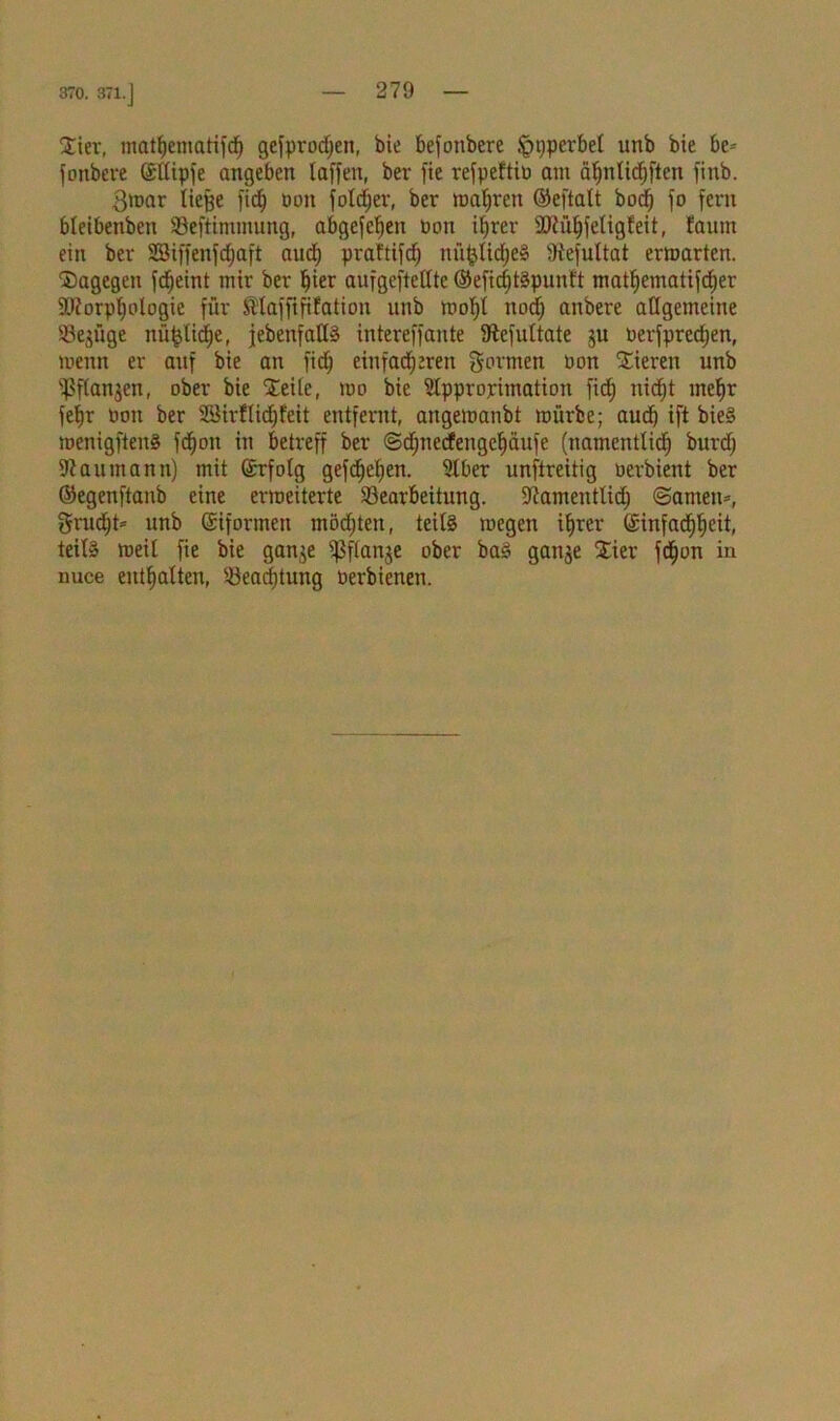 370. 371. j Sier, matfjematifdt) gefprod>eit, bie befonbere Hyperbel unb bie be» fonbcre G£üipfe angeben laffen, ber fte refpeftiü am äfjnltdjftcn finb. $mar tie^e fid) üon fotdjer, ber magren ©eftalt bod) fo fern bleibenben Beftimmung, abgefeljen üon iljrer ÜRüljfeligleit, faunt ein ber Sßiffenfdjaft aud) prattifdj nn^Iidje» iftefultat ermartcn. dagegen fdEjeint mir ber ^ter aufgefteffte ©efidjtSpunft matfjematifdjer Biorplfologie für Maffififation unb mol/l nodf anbere allgemeine Bezüge nüfclidje, febenfalls intereffante iftefultate ju üerfpredtjen, menn er auf bie an fid) einfacheren gormen üon Sieren unb Bflanjen, ober bie Seile, mo bie Approximation fid) nidjt mefjx fet)r üon ber Sßirflidjfeit entfernt, angemanbt mürbe; aud) ift bieS menigftenS fcfjon in betreff ber ©djnecfengeljäufe (namentlich burd; Naumann) mit ©rfolg gefc^ef>en. Aber unftreitig uerbient ber ©egenftanb eine ermciterte Bearbeitung. -ftamentlid) «Samen», grndjt* unb ©iformeit möchten, teils mcgen ihrer (Sinfa^eit, teils meil fie bie ganje ifSflanje ober bas ganje Sier fcf)on in nuce enthalten, Beachtung üerbienen.