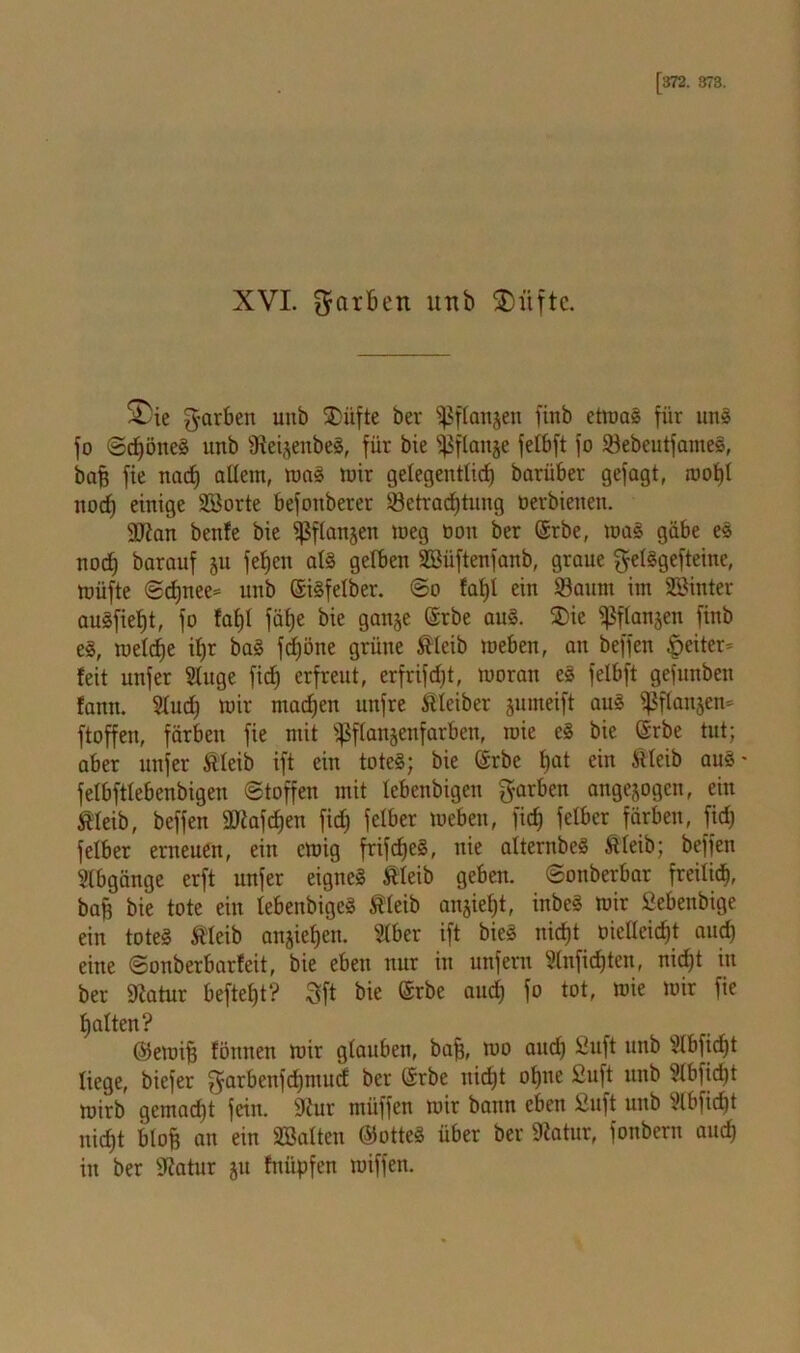 XVI. färben unb fDiiftc. £)ie garben uitb SDüfte ber ^flottjcn finb etmag für uns fo Sdjöneg unb 9ieijenbe§, für bie s^flaiije fetbft fo Sebeutfameg, bafj fie nacf) allem, mag mir gelegentlich barüber gefagt, mof)l itocf) einige Sporte befoitberer ^Betrachtung oerbienen. SJtan ben!e bie ^flanjen meg oon ber ©rbe, mag gäbe es noch barauf jit fel)en alg gelben Söüftenfanb, graue gelggefteine, müfte Sd)nee= unb ©igfelber. So faf)l ein Saum im Sßinter augfietjt, fo fal)l fät>e bie ganje (Srbe aug. $>ie ^flanjen finb eg, melcfje if)r bag fdjöne grüne Äleib meben, an beffen §>eiter= feit unfer Singe ficf) erfreut, erfrifdjt, moran eg felbft gefunben fanit. Slucf) mir machen ltnfre Kleiber jumeift aug $flan§en* ftoffen, färben fie mit fßffanjenfarben, mie eg bie ©rbe tut; aber unfer Äleib ift ein toteg; bie (Srbe t>at ein Stiert) aug- felbfttebenbigen Stoffen mit lebenbigen färben angejogen, ein Äleib, beffen ffltafdjen fid) fetber meben, ficf) fetber färben, fidj felber erneuen, ein emig frifdfeg, nie afternbeg Äleib; beffen Slbgänge erft unfer eigneg Äleib geben. Sonberbar freilich, baß bie tote ein lebenbigeg Äleib ansiel)t, inbeg mir ßebenbige ein toteg Äleib angieljeru Slber ift bieg nicht oieltcid)t and) eine Sonberbarfeit, bie eben nur in unfern Slnfidjten, nicht in ber Statur beftef)t? 3ft bie ©rbe aud) fo tot, mie mir fie halten? ©emifj fönneit mir glauben, baff, mo and) ßuft unb Slbfidjt liege, biefer garbenfd>mu<f bet CSrbe nicht ohne ßuft unb Slbfidjt mirb gemacht fein. Stur müffen mir bann eben ßuft unb Slbfidjt nicht blofj an ein Sßalten ©otteg über ber Statur, fonbern aud) in ber Statur §u fnüpfen miffen.