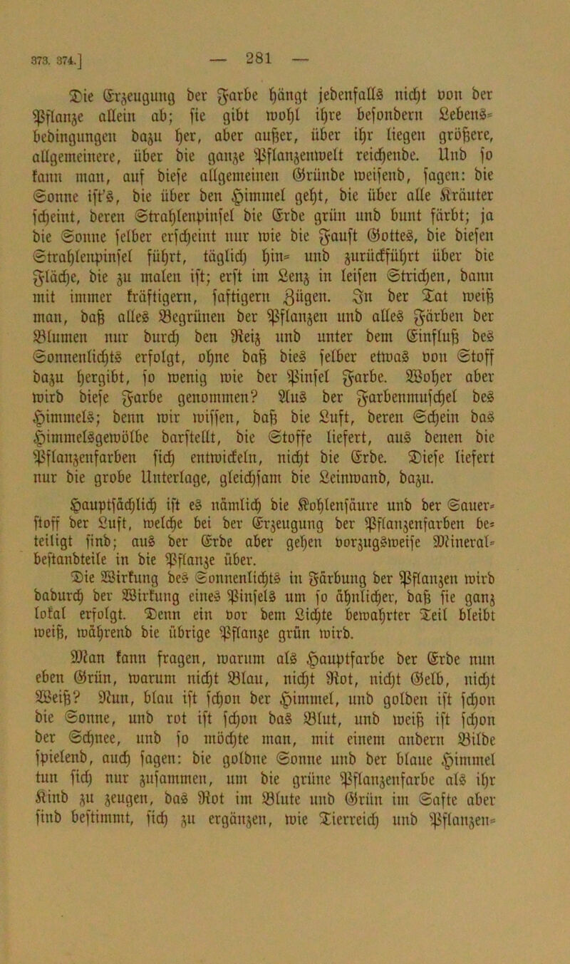 373. 374.] SDie ©rjeuguitg ber garbe bängt jebeitfattS nid)t üou ber «ßflanjc allein ab; fie gibt wol)t il)re befonberit Sebeng* bebingungcn baju ^cr, aber aufeer, über ifer liegen größere, allgemeinere, über bie ganje jßftanjenWett reicfeeitbe. Unb jo fann man, auf biefe allgemeinen ©rüttbe wcifenb, fagen: bie ©onne ift'g, bie über ben ^immel gefet, bie über alle trauter fdjeint, bereit ©trafjlenpinfel bie Srbe grün unb bunt färbt; ja bie ©onne felber crfdjeint nur mie bie gauft ©otteg, bie biefcn ©traf)Iettpinfel füfert, täglid) f)in= unb juriidfüfjrt über bie glädje, bie ju malen ift; erft im fienj in leifen ©trieben, bann mit immer fräftigern, faftigern giigen. Sn ber Stat weife man, bafe alleg SBegriinen ber ißflanjeit unb alleg färben ber Blumen nur burd) ben 9ieij unb unter bem ©influfe beg ©onnenlkfetg erfolgt, ofene bafe bieg felber etmag öoit ©toff baju fjergibt, jo wenig wie ber ißinfel garbe. StBofeer aber wirb biefe garbe genommen? Slug ber garbenmufdjel beg .'pimmclg; beim wir wiffeu, bafe bie Suft, bereit ©djeiu bag |)immelggewötbe barftellt, bie ©toffe liefert, aug benen bie ißflanjenfarben ficfe entwideln, nicf)t bie ©rbe. SDiefe liefert nur bie grobe Unterlage, gleid)fant bie £cinwaitb, baju. Ipauptfätfjlid) ift eg nämlidj bie ®of)tenfäure unb ber Sauer* ft off ber Suft, welche bei ber ©rjeugung ber ißflanjenfarben be* teiligt finb; aug ber ©rbe aber geben üorguggweife SRineral* beftanbteile in bie ^ßflanje über. Sie SSirfung beg ©onnentidjtg in gärbung ber iß flanken wirb baburdb ber SBirfung eineg Sßinfelg um fo ä^ntid^er, bafe fie ganj total erfolgt. Denn ein üor bettt Sichte bewahrter Steil bleibt weife, toäbrenb bie übrige ißflanje grün wirb. Üttan fann fragen, warum atg |jauptfarbe ber ©rbe nun eben ©rün, warum nidjt 93lau, nid;t SRot, nidjt ©elb, nidjt SBeife? 9cuit, blau ift fdjon ber .fjimtnel, unb golbett ift fdjoit bie ©onne, unb rot ift fdjon bag 93lut, unb weife ift fdjoit ber ©cfenee, unb fo mödjte man, mit einem anbern töilbe fpielenb, aucfe fagen: bie golbne ©onue unb ber blaue .fnmntel tun fid) nur jujatnmen, um bie grüne ißflansenfarbe alg ifer Älittb ^u jeugen, bag 9iot im 93lute unb ©rün im ©afte aber finb beftimmt, fid) ju ergänzen, wie STierreid) unb ißf(anjen=