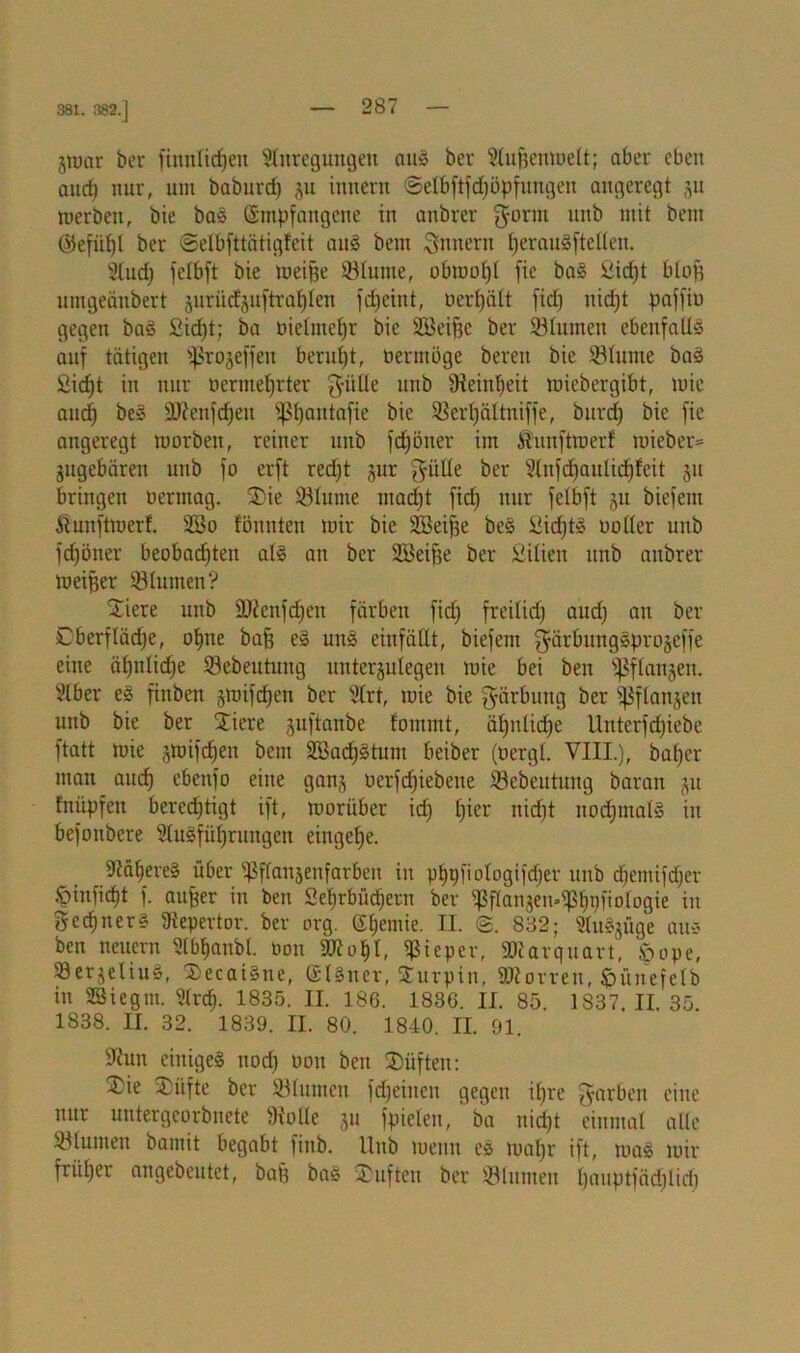 381. 382.] groar ber finnltcfjen Anregungen aug ber Außenmett; aber eben and) nur, um baburd) §u inncrn Setbftfdmpfungen angeregt ju merben, bie bas (Empfangene in anbrcr $orm unb mit bem (55efiif(t ber ©elbfttätigfeit aug bem Innern heraugftcllen. And) fctbft bie meiße 93turne, obrnoßt fie bas ßibßt bloß umgeänbert jurüchuftraßien fdßeint, oerßätt fidß Hießt paffiv gegen ba§ £id)t; ba vielmehr bie 2Beifee ber 93tunten ebenfalls auf tätigen ^rojeffen beruht, vermöge bereu bie ©turne bag £icßt in nur vermehrter fjülle unb Üteiußeit rciebergibt, mie auch be» äftenfcßett ij?t)autafie bie ©erßättniffe, burd) bie fie angeregt morben, reiner unb fcßöner im Alunftmerf mieber= jugebären unb fo erft red)t jur gülte ber Anfcßaulid)feit ju bringen vermag. S£)ie ©tunte ntadjt fid) nur fetbft ju biefem ftunfttverf. 2Bo tonnten mir bie SBeiße beg iiicßtg votier unb fdjöner beobachten atg an ber 253eiße ber Sitien unb anbrer meiner 58turnen? ^Tiere unb 5Dünfd)en färben fid) freitief) aud) au ber Cberflädje, ohne baß eg uitg einfättt, biefem ^ärbunggprojcffe eine ähnliche ©ebeututtg unterjuiegen mie bei ben ©ftanjett. Aber es fiitben gmifcfjen ber Art, mie bie Färbung ber fßflan^ett unb bie ber Stiere suftanbe fommt, ähntid)e Unterfcfjiebe ftatt mie jmifeßett bem äöacßgtum beiber (vergt. VIII.), baßer man auch ebettfo eine gan,^ verfeßiebene ©ebeutung baran ju fnüpfen berechtigt ift, morüber id) ßier nidßt uod)inats in befonbere Ausführungen eingeße. AäßereS über ißffattsenfarben in pßpfiotogifdjer unb d)emifd)er <pmficßt f. außer in ben Seßrbücßertt ber ^ßanjen^hpfiotogie in Rechners 9tepertor. ber arg. (Eßemie. II. <§. 832; Auszüge aus ben neuern Abßanbt. von koßt, Pieper, 9Aarquart, £>ope, Söer^eliuS, DecaiSne, (Eigner, STurpin, ©torreu, ftünefctb in AJiegm. Arcß. 1835. II. 186. 1836. II. 85. 1S37. II. 35. 1838. II. 32. 1839. II. 80. 1840, II. 91. 9?un einige^ uod) von ben SDüften: £ie 3)iifte ber ©turnen fd)eiuen gegen ißre fyarbeit eine nur untergeorbuete fKolle ju fpieten, ba uid)t einmal alle 33lumen bamit begabt fiitb. Unb meint es maßr ift, mag mir früher angebeutet, baß bag Stuften ber ©turnen ßauptfädßlich