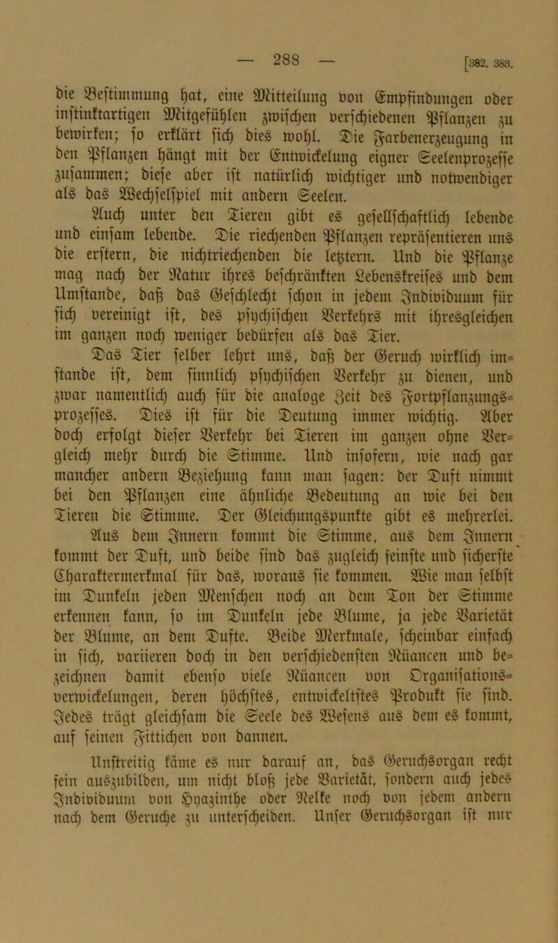 [382. 383. bie «Beftimmung f)at, eine Mitteilung bon ©mpfinbungen ober inftinftartigen Mitgefühlen awifdjen berfcfpebenen «ßflanpn p betoirfen; jo erflärt ficf) biel toof)l. tie [farbenerjeugung in beit ipflanjen fjäitgt mit ber (Jmtiuidelung eigner Seelettprojefje pfaramen; biefe aber ift natiirlicf) n?id)tiger unb notmenbiger all bal 2Sed)felfpiel mit attbern Seelen. 2tuct) unter beu Vieren gibt el gefellfdjaftlid) lebenbe unb einjam lebenbe. SDie riedjenben ^flanjett repräsentieren uni bie erftern, bie ttid)tned)enben bie leptern. Unb bie ^flanje mag nad) ber üftatur ifjrel befcfjränften Sebenlfreifel unb bem Untftaitbc, ba|3 bal @efd)led)t fdjon in jebent Snbioibuum für fid) bereinigt ift, bei pfpdjifdjen 58erfel)rl mit ihresgleichen im ganzen noch weniger bebürfett all bal ticr. tal Stier felber lehrt uni, bafe ber ©erud) wirf lief) im* ftanbe ift, bem finnlid) pft)d)ifd)en Serfepr p bienen, unb ,3 war nameutlid) and) für bie analoge Seit bei gortpflanpngl* projeffel. tiel ift für bie Deutung immer mistig. Stber bod) erfolgt biefer ^erfefjr bei Stieren im ganzen ohne 58er* gleid) mefjr bttrd) bie Stimme. Unb infofern, mie nad) gar ntandjer anbent SBe^iehung fann man fagen: ber Stuft nimmt bei ben ißflanjen eine ähnliche 58ebeutung an mie bei beu Stieren bie Stimme. ter (Sleidpuglpunfte gibt el mehrerlei. 21ul bem Innern fommt bie Stimme, aul bem Sintern fommt ber tuft, unb beibe finb bal pgleid) feinfte unb fidjerftc (Stjaraftermerfmaf für bal, moraul fie fontmen. SBie man felbft im tunfein jebeit 9.)?ettfd)en noch an bem ton ber Stimme erfennen fann, fo im tunfein jebe iölume, ja jebe Varietät ber Slutne, an bem tufte. 33eibe äfterfmale, fd)cittbar einfach in fid), oariieren boch in ben oerjdjiebcnften 9tüattcen unb be* ^eidpten bamit ebenfo oiele ÜJiüancett oott Drganifationl* oermidelungen, bereit Ipdjftel, entroicfeltftel 5)?robuft fie fittb. Sebel trägt gleicfjfant bie Seele bei SBefeitl aul bem el fommt, auf feinen $ittid)en oott bannen. Uitftreitig fame el nur barattf an, bal ©erucfjlorgatt recht fein aulpbilben, um itid)t blop jebe Varietät, fonbern and) jebel SnbiDibtutnt oott Spajintfie ober 9telfe noch Don jebent attbern nad) bem ©erudje p unterfdieiben. Unfer ©erttdjlorgatt ift nur