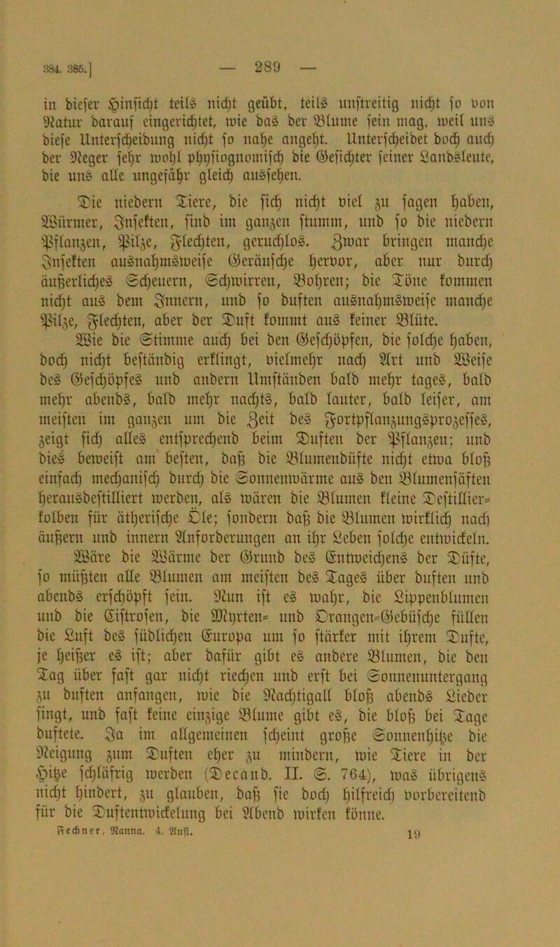 384. 385.] in biefer £>infid)t teils nidjt geübt, teils unftreitig nicf)t jo non 9tatur barauf eingerüfjtet, mie baS ber Sßlurne fein mag, weit uns biefe llntevfdieibnng nidjt fo na^e angcfjt. llnterfdjeibet bod) audj ber ftteger feiijr moljl pljijfiognontifd) bie ©efidjter feiner SanbSleute, bie un§ alle ungefähr gleidj auSfeljen. Tie niebertt Tiere, bie ficfj nidjt nie! 31t fagen Ijaben, SBitrmer, Snfefteit, finb im ganzen ftumnt, unb fo bie niebern fpflanjen, ^il^e, gledjtcu, gerudjloS. 3mar bringen maitdje Snfeften auSnafjmsweife ©eräufdje Ijeroor, aber nur bnrdj äußerliches Sdjeuern, Sdjwirreu, 23oljren; bie Töne fommen nidjt aus bent Snneru, unb fo buftcn auSnaljmSmeifc mandje f^itje, fyledjten, aber ber Tuft fommt aus feiner fBliite. 2öie bie (Stimme andj bei ben Ötefdjöpfen, bie jofdje fjaben, bodj nidjt beftänbig erfliitgt, oielmefjr nadj 2lrt unb Stßeife beS ©efdjöpfeS unb anbern Umftänben halb mefjr tageS, halb meljr abeitbS, halb mefjr nadjtS, batb lauter, halb leifer, am meiften im ganzen um bie ^eit beS ^ortpffanjungSproseffeS, geigt fidj alles eittfpredjenb beim SDuften ber taugen; unb bieS bemeift am beften, baß bie SMumeubiifte nidjt ettua bloß einfad) medjanifdj bnrdj bie Sonnenmärme aus ben 83lumenfäften IjerauSbeftilliert werben, als mären bie Sölumen fleitte Teftillier- folben für ätfjerifdje Cie; fonbern baß bie Sßlumen mirflidj nadj äußern unb innern Ülnforberungeit an ifjr iieben foldjc cntmid'eln. SSäre bie SBärnte ber @runb beS ßntmeidjens ber Tiifte, fo müßten alle iölumen am meiften beS TageS über buften unb abenbS erfdjöpft fein. 9hm ift cS waljr, bie Sippenblumen unb bie ©iftrofen, bie 9)hjrten= unb Crangen=@ebüfdje füllen bie Suft beS füblidjen Europa um fo ftärfer mit iljrent Tufte, je ljeif)er eS ift; aber bafiir gibt eS anbcre ölumen, bie ben Tag über faft gar nidjt riedjen unb erft bei Sonnenuntergang 31t buften anfangett, mie bie 9?adjtigall blof3 abenbS Sieber fingt, unb faft feine eingige fölume gibt eS, bie blofj bei Tage buftete. ^a im allgemeinen fdjeiut große Sonuenljiße bie 9Mgung 311m Tuften cljer 31t minbcrn, mie Tiere in ber §iße fdjläfrig werben (Tecattb. II. 8. 764), maS übrigens nidjt Ijinbert, 31t glauben, baß fic bodj Ijilfreid) tmrberciteub für bie Tuftentmidelung bei Slbenb mirfen föitne. Recfincr, 5Jamia. 4. Sufi. 10