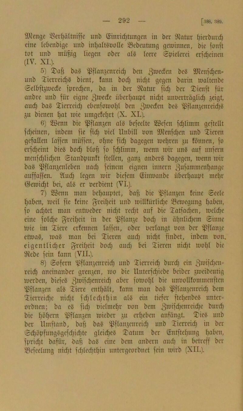 [388. 389. SKenge 8$erf)ältniffe unb ©inridjtungen in ber Diatur fjierburd) eine tebenbige unb infjaltloolle ÜBebeutung getoinnen, bie fonft tot unb miifjig liegen ober all teere Spielerei erfdjeinen (IV. XI.). 5) 2)afj ba! 'ißflaujenreid) bcn ß^cdeit be! 9JJenfc^en= unb Xierreidjä bient, !ann bod) nidjt gegen barin maltenbe Selbftjtoede fpredjeu, ba in ber üftatur fid) ber SDienft für anbre unb für eigne ßüiecfe überhaupt nid)t uuoerträglid) jeigt, and) bas Stierreid) ebenfomof)! bcn 3llie^eu bes s^ftanjenreid)5 §u bienen t)at luie umgefeljrt (X. XI.). 6) SSetut bie fßflanjen all befreite SBefeit fdjlimm geftellt fd)eiucn, inbern fie fid) oict Unbill oon äftenfdjen unb Vieren gefallen taffen muffen, ofjne fid) bagegen meljreu $u föuncn, fo erfefjeint bie! bod) btof3 fo fdjlimm, menn mir uns auf unfern menfdjlidjen Stanbpunft [teilen, ganj anber! bagegen, menn mir ba! fßftan§enteben itad) feinem eignen innern 3ufatnmenl)ange auffaffen. Sludj legen mir biefem ©inmanbe überhaupt mcl)r ©emidjt bei, al§ er nerbient (VI.). 7) SSenn man behauptet, baf) bie fßflanjeu feine Seele I)abcn, mcit fie feine greiljeit unb millfürlidje SBemegung haben, fo adjtct mau entmeber nid)t rcd)t auf bie latfadjen, meldjc eine foldje fyrei^cit in ber ^flanje bod) in ätjnlidjem Sinne mie im STiere erfennen laffeit, ober t>erlaugt oon ber $ßflan§e etrnal, mal man bei Vieren auef) nidjt finbet, inbem Oon. eigentlicher greiljeit bod) and) bei Vieren nidjt mol)l bie fHebe fein fann (VII.). 8) Sofern ^flanjenreidj unb Stierreid) burd) ein 3mifd)en= reief) ancinanbcr grenjen, mo bie Unterftfjicbe beiber jmeibeutig merben, biefe! 3ll,ifd)enreid) aber fomot)l bie unoollfommenften Sßflanjen als Siere enthält, fann man ba! Pflanzenreich bem Tierreiche nidjt fd)Icd)tl)in all ein tiefer ftel)enbel unter* orbiten; ba el fid) oielmefjr oon bem 3ünfdjcnreid)e burd) bie l)öl)crn ^ßflanjen mieber ju ergeben anfängt. Ties unb ber Umftanb, baf) bal Pflanzenreich »ob lierreid) in ber Sd)öpfnngSgefd)id)te gleiche! Saturn ber ©ntftebuug haben, fprid)t bafür, bafj ba! eine beut anbern and) in betreff ber SBefeelung nidjt fdjledjtfjirt untergeorbuet fein mirb (XII.).