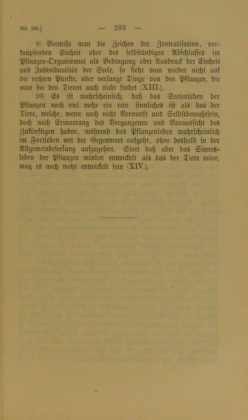389. 390.] 9) SBermijst »tau bie 3eidjeu ber ^entraüfation, »er* fititpfenbett (Sinfjett ober beä fetbftänbigen ?(6fcf)fuffeö im Ißflanjen^OrgantöinuS atö Sebingung ober 2tu$brud: ber Sitdjeit nnb ^ubioibualität ber Seete, fo fielet man mieber itidjt auf bie rechten fünfte, ober bedangt Stinge üoit beit ißflanjen, bie man bei beu Vieren aud) nid)t finbet (XIII.). 10) @1 ift maf)rfd|eintid), baf3 ba§ (Seelenleben ber ^flanjeit itod) nie! mefjr ein rein finnlidjeS ift als ba§ ber Xiere, mctdje, memt aud) nid)t Vernunft nnb Selbftbenm^tfein, bod) nod) (Srinnerung be3 Vergangenen nnb Voraulfidjt be§ 3ufünftigen fjaben, mätjrenb ba§ ^flanjenleben ma^rfdjeinlid) im Jortleben mit ber ©egenmart aufgefjt, otjne belfjalb in ber SÖIgemeinbefeetung aufjugefyen. Statt baj) aber ba§ Sinnet (eben ber ißftanjen minber entmiefett al$ ba£ ber Stiere märe, mag e§ nod) met)r entmiefett fein (XIV.).