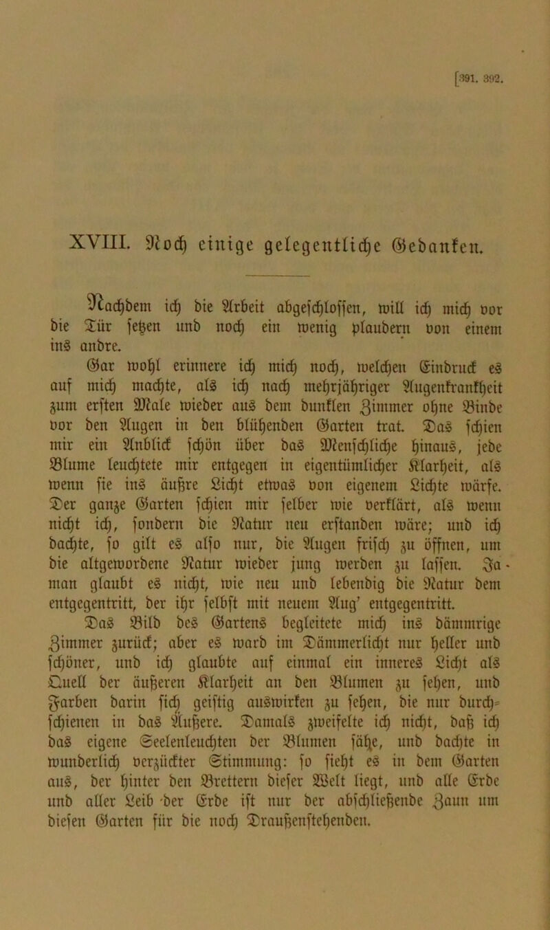 XVIII. 9iod) einige gelegentliche ©ebemfen. vJ£ad)bem ich bie Slrbeit abgefcf;loffen, mill id) mich ÖDr bie £ür fe^en unb noch ein menig plaubern oon einem in§ aitbre. ©ar mof)l erinnere ich mich noch, melden ©inbruef eS auf mich machte, als id) nach mehrjähriger Slugeitfranfheit junt erften Üftale rnieber aus bem bunllen gimmer ohne SMitbe uor ben Slugen in beit blüljenben ©arten trat. SDaS fd)icit mir ein Slnblid fdjön über baS ü)ienfd)lid)e hinaus, jebe Slurne leudjtete mir entgegen in eigentümlicher Klarheit, als loenn fie ins äufjre £idjt etmaS oon eigenem 2id)te luärfe. ®er gaitje ©arten fdjien mir felber mie oerflärt, als meitn nicht id), foitberit bic üftatur neu erftanben luäre; unb ich bad)te, fo gilt eS alfo nur, bie Slugen frifd) ju öffnen, um bie altgemorbene 9iatur mieber jung merben 311 laffen. %a - man glaubt eS nicht, mie neu unb lebenbig bie 9tatur bem entgegentritt, ber ihr felbft mit neuem Slug’ entgegentritt. 2)aS Silb beS ©artenS begleitete mich in§ bämmrige 3immer juriid; aber eS marb im £ämmerlid)t nur heller unb fd)öiter, unb id) glaubte auf einmal ein inneres 2id)t als Ouetl ber äußeren Klarheit an ben 23lumen ju feljen, unb färben barin fidb geiftig auSmirleit ju fehen, bie nur burd)= fdjieiten in baS Stufere. Tantals jmcifelte ich nicht, bafj id) baS eigene Seelenleudjten ber Sölumen fä£j,e, unb bad)te in muitberlid) ücr^irfter Stimmung: fo fief)t eS in bem ©arten aus, ber hinter ben ©rettern biefer SBelt liegt, unb alle ©rbc unb aller ßeib -ber ©rbe ift nur ber abfdjliefjenbe $aun um biefen ©arten für bie itod) $rauf)enftcl)enben.