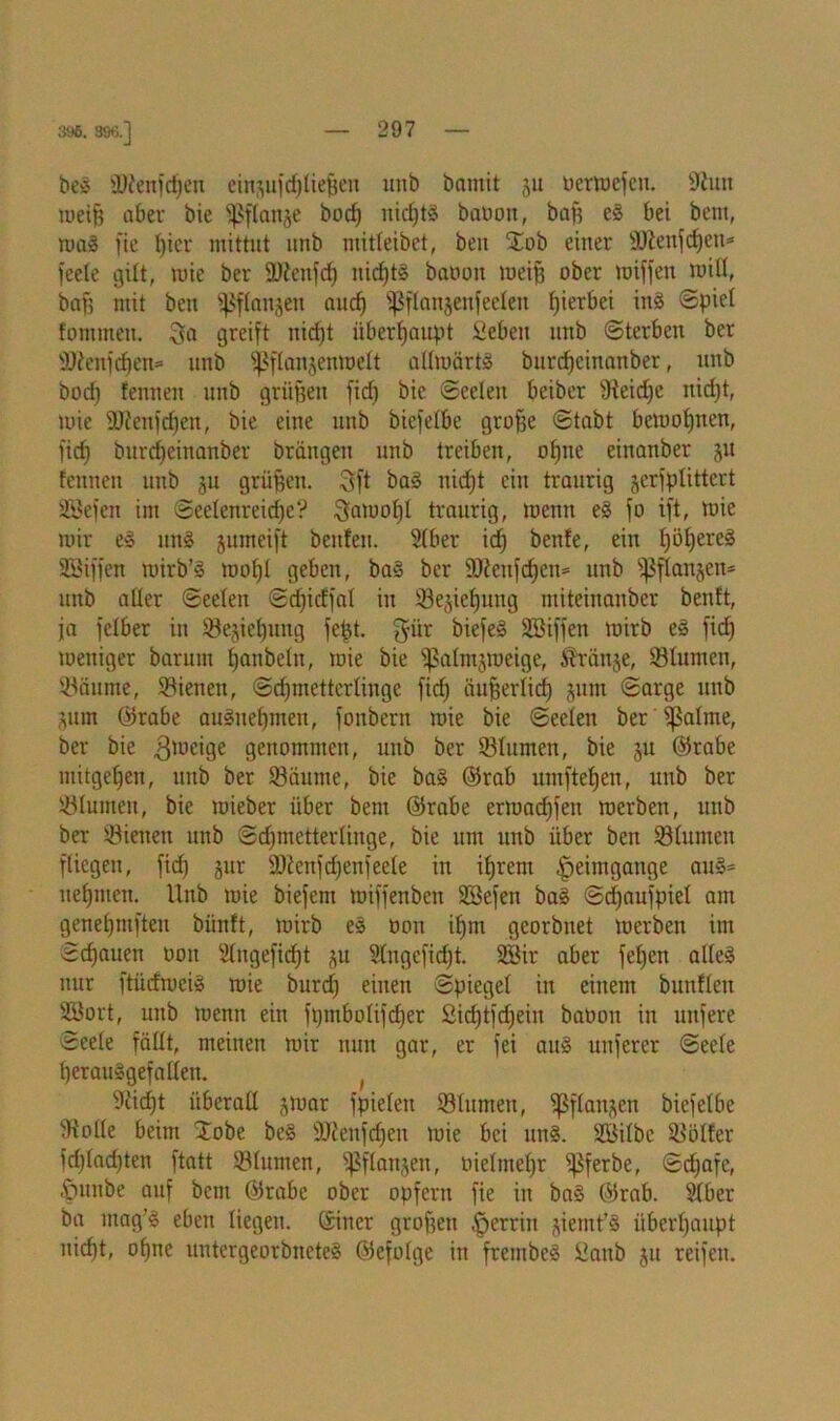 396. 396.] beg 9)?enfdjen eingufdjließen unb bamit gu ocrmcfcu. Sun meiß aber bie fßftange borf) nichts baöon, baß eg bet bent, mag fie hier mittut nnb mitleibct, beit $ob einer Üölenfctjen* feete gilt, mie ber 9)?enfcf) nirfrfg baoott meiß ober miffen miß, baß mit bett fßflangen auch ißflangeitfeeleit hierbei ing Spiel fommett. greift nicfjt überhaupt Sieben tmb Sterben ber sDfienfdjen= nnb ^flangenmett allmärtg burd)cinanber, nnb borf) fennen nnb grüßen firf) bie Seelen beiber Seid)e itirfjt, tuie SJenfrfjen, bie eine nnb bicfelbe grofje Stabt bewohnen, ficf) bttrcpeinanber brängen nnb treiben, ohne einanber gu fennen unb gu grüßen. Sft bag nirfjt ein traurig gerfplittert SBefett int Seelenreicße? Satuofjl traurig, meint eg fo ift, mie mir eg nng gumeift bettfen. 2(ber irf) benfe, ein tjößereg SSiffen mirb’g mofjt geben, bag ber 9Senfd)en= nnb fßflangen* nnb alter Seelen Srfjicffat in Segnung miteinanber benft, ja fetber in Segießung feßt. $ür ^iefe§ Söiffen mirb eg firf) weniger barunt fjanbeht, mie bie jßalmgwetge, dränge, Slumen, Säume, Sienen, Schmetterlinge firf) äußerlich gum Sarge nnb ginn @rabe augiteßmett, fonbern mie bie Seelen ber fpatme, ber bie gmeige genommen, unb ber Stumen, bie gu @rabe mitgeßen, unb ber Säume, bie bag ®rab umfteßen, unb ber Stumen, bie rnieber über bent @rabe ermarf)fen merben, unb ber Sienen unb Schmetterlinge, bie um unb über ben Stumen fliegen, ficf) gur Sföenfdjenfeete in ihrem Heimgänge aug= itet)men. Unb mie biefent miffenben SSefett bag Sdjaufpiet am genetjmfteu biinft, mirb eg üon ifjm georbnet merben im Srfjauen oon 2tngefidjt gu 2tugcfirf)t. 2öir aber fet)en alteg nur ftiiefmeig mie burdj einen Spiegel in einem bunfteit SBort, unb metttt ein fi)tnbotifrf)er Sirfjtfchein baoott in tutfere Seele fällt, meinen mir nun gar, er fei aug unferer Seele herauggefallett. ( Sid)t überall grnar fpielett Slunteit, ^flattgcn biefetbe Solle beim :£obe beg SOieitf^en mie bei ung. SQBilbc Sölfer frf)(arf)ten ftatt Slumen, ^flattgen, oielntel)r ißferbe, Srf)afe, ©unbe auf bent @rabc ober opfern fie in bag Ölrab. Slber ba utag’g eben liegen. (Siner großen ^erritt giemt’g überhaupt nicht, ohne untergeorbitcteg ©efolge itt frembeg ßanb gu reifen.