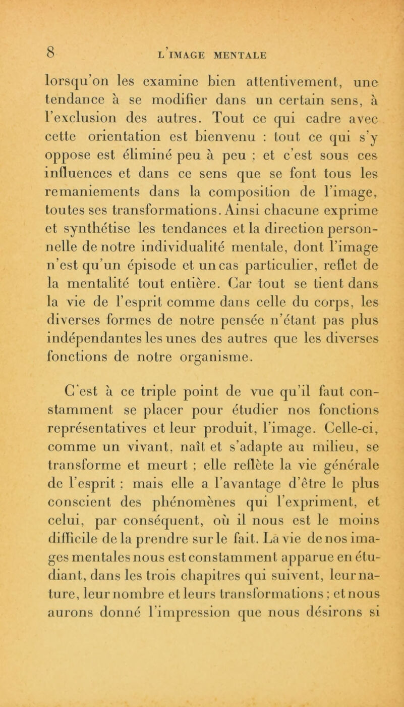 lorsqu’on les examine bien attenth^ement, une tendance à se modifier dans un certain sens, à l’exclusion des autres. Tout ce qui cadre avec cette orientation est bienvenu : tout ce qui s’y oppose est éliminé peu à peu ; et c’est sous ces influences et dans ce sens que se font tous les remaniements dans la composition de l’image, toutes ses transformations. Ainsi chacune exprime et synthétise les tendances et la direction person- nelle de notre individualité mentale, dont l’image n’est qu’un épisode et un cas particulier, reflet de la mentalité tout entière. Car tout se tient dans la vie de l’esprit comme dans celle du corps, les diverses formes de notre pensée n’étant pas plus indépendantes les unes des autres que les diverses fonctions de notre organisme. C'est à ce triple point de vue qu’il faut con- stamment se placer pour étudier nos fonctions représentatives et leur produit, l’image. Celle-ci, comme un vivant, naît et s’adapte au milieu, se transforme et meurt ; elle reflète la vie générale de l’esprit : mais elle a l’avantage d’être le plus conscient des phénomènes qui l’expriment, et celui, par conséquent, où il nous est le moins difficile de la prendre sur le fait. Là vie de nos ima- ges mentales nous est constamment apparue en étu- diant, dans les trois chapitres qui suivent, leur na- ture, leur nombre et leurs transformations ; et nous aurons donné l’impression que nous désirons si