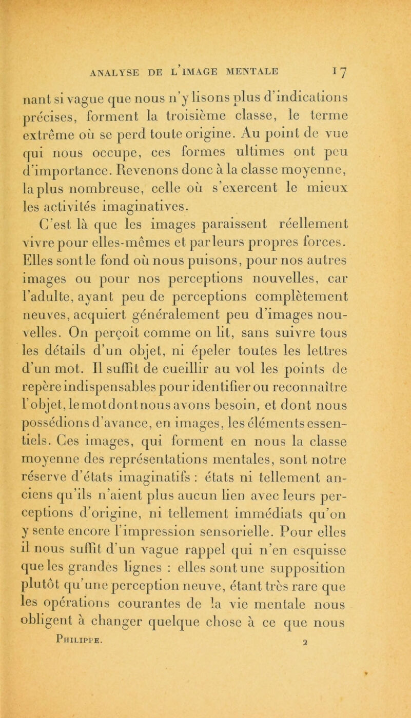 liant si vague que nous n’y lisons plus d’indications précises, forment la troisième classe, le terme extrême où se perd toute origine. Au point de vue qui nous occupe, ces formes ultimes ont peu d’importance. Revenons donc à la classe moyenne, la plus nombreuse, celle où s’exercent le mieux les activités imaginatives. C’est là que les images paraissent réellement vivre pour elles-mêmes et parleurs propres forces. Elles sont le fond où nous puisons, pour nos autres images ou pour nos perceptions nouvelles, car l’adulte, ayant peu de perceptions complètement neuves, acquiert généralement peu d’images nou- velles. On perçoit comme on lit, sans suivre tous les détails d’un objet, ni épeler toutes les lettres d’un mot. Il suffît de cueillir au vol les points de repère indispensables pour iden tificr ou reconnaître l’objet,lemotdontnousavons besoin, et dont nous possédions d’avance, en images, les éléments essen- tiels. Ces images, qui forment en nous la classe moyenne des représentations mentales, sont notre réserve d’états imaginatifs : états ni tellement an- ciens qu’ils n’aient plus aucun lien avec leurs per- ceptions d’origine, ni tellement immédiats qu’on y sente encore l’impression sensorielle. Pour elles il nous suffît d’un vague rappel qui n’en esquisse que les grandes lignes : elles sont une supposition plutôt qu’une perception neuve, étant très rare que les opérations courantes de la vie mentale nous obligent à changer quelque cliose à ce que nous P iiilipi’e. 2