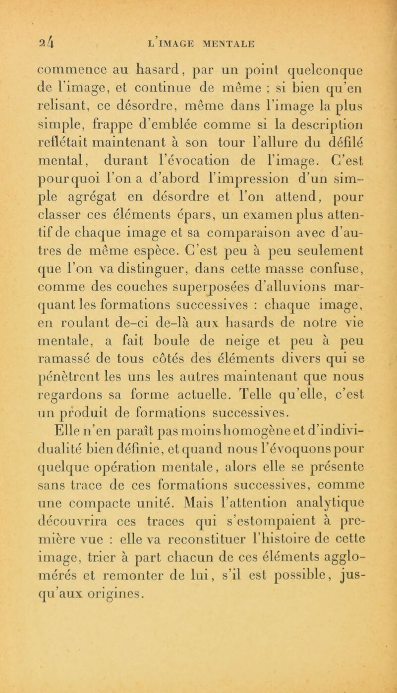 commence au hasard, par un point quelconque de l'image, et continue de même ; si bien qu’en relisant, ce désordre, même dans l image la plus simple, frappe d’emblée comme si la description reflétait maintenant à son tour l'allure du défilé mental, durant l’évocation de l’image. C’est pourquoi l'on a d’abord 1 impression d’un sim- ple agrégat en désordre et l'on attend, pour classer ces éléments épars, un examen plus atten- tif de chaque image et sa comparaison avec d’au- tres de même espèce. C’est peu à peu seulement que l’on va distinguer, dans cette masse confuse, comme des couches superposées d’alluvions mar- quant les formations successives : chaque image, en roulant de-ci dc-là aux hasards de notre vie mentale, a fait boule de neige et peu à peu ramassé de tous côtés des éléments divers qui se pénètrent les uns les autres maintenant que nous regardons sa forme actuelle. Telle qu’elle, c’est un produit de formations successives. Elle n’en paraît pas moins homogène et d’indivi- dualité bien définie, et quand nous l’évoquons pour quelque opération mentale, alors elle se présente sans trace de ces formations successives, comme une compacte unité. Mais l’attention analytique découvrira ces traces qui s’estompaient à pre- mière vue : elle va reconstituer l’histoire de celle image, trier à part chacun de ces éléments agglo- mérés et remonter de lui, s’il est possible, jus- qu’aux origines.