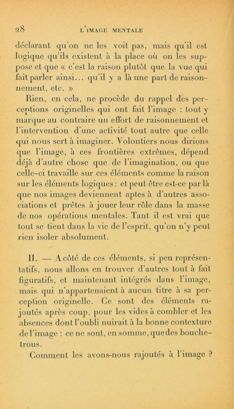 déclarant qu’on ne les voit pas, mais qu’il est logique qu’ils existent à la place où on les sup- pose et que « c’est la raison plutôt que la vue qui fait parler ainsi... qu’il y a là une part de raison- nement, etc. » Rien, en cela, ne procède du rappel des per- ceptions originelles qui ont fait l’image : tout y marque au contraire un effort de raisonnement et l’intervention d’une activité tout autre que celle qui nous sert à imaginer. Volontiers nous dirions que l’image, à ces frontières extrêmes, dépend déjà d’autre chose que de l’imagination, ou que celle-ci travaille sur ces éléments comme la raison sur les éléments logiques ; et peut être est-ce par là que nos images deviennent aptes à d’autres asso- ciations et prêtes à jouer leur rôle dans la masse de nos opérations mentales. Tant il est vrai que tout se tient dans la vie de l’esprit, qu’on n’y peut rien isoler absolument. II. — A côté de ces éléments, si peu représen- tatifs, nous allons en trouver d’autres tout à fait figuratifs, et maintenant intégrés dans l’image, mais qui n’appartenaient à aucun titre à sa per- ception originelle. Ce sont des éléments ra- joutés après coup, pour les vides à combler et les absences dont l’oubli nuirait à la bonne contexture de l’image : ce ne sont, en somme, que des bouche- trous. Comment les avons-nous rajoutés à l’image ?