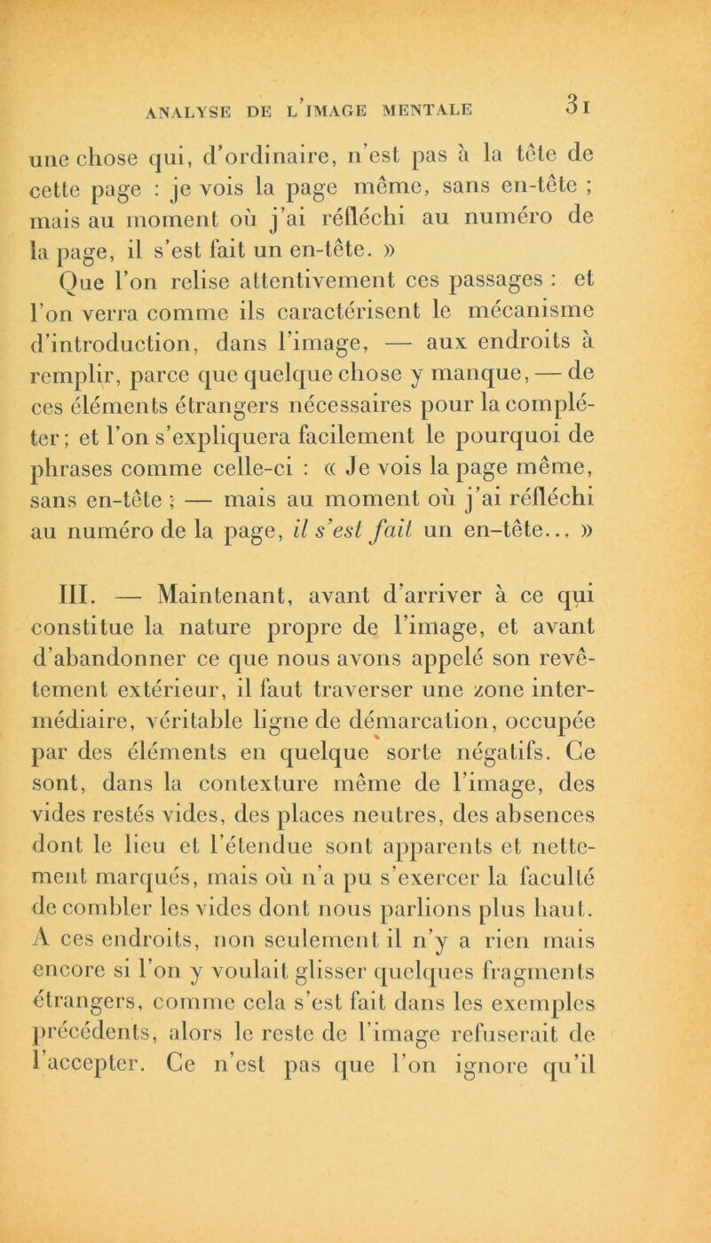 une chose qui, d’ordinaire, n'est pas à la tôle de cette page : je vois la page même, sans en-tête ; mais au moment où j’ai réfléchi au numéro de la page, il s’est fait un en-tête. » Que l’on relise attentivement ces passages : et l’on verra comme ils caractérisent le mécanisme d’introduction, dans l’image, — aux endroits à remplir, parce que quelque chose y manque, — de ces éléments étrangers nécessaires pour la complé- ter; et l’on s’expliquera facilement le pourquoi de phrases comme celle-ci : (( .le vois la page même, sans en-tête ; — mais au moment où j’ai réfléchi au numéro de la page, il s’est fait un en-tête... » III. — Maintenant, avant d’arriver à ce qui constitue la nature propre de l’image, et avant d’abandonner ce que nous avons appelé son revê- tement extérieur, il faut traverser une zone inter- médiaire, véritable ligne de démarcation, occupée par des éléments en quelque sorte négatifs. Ce sont, dans la contexture même de l’image, des vides restés vides, des places neutres, des absences dont le lieu et l’étendue sont apparents et nette- ment marqués, mais où n’a pu s’exercer la faculté de combler les vides dont nous parlions plus haut. A ces endroits, non seulement il n’y a rien mais encore si l’on y voulait glisser quelques fragments étrangers, comme cela s'est fait dans les exemples précédents, alors le reste de l’image refuserait de 1 accepter. Ce n’est pas que l’on ignore qu’il