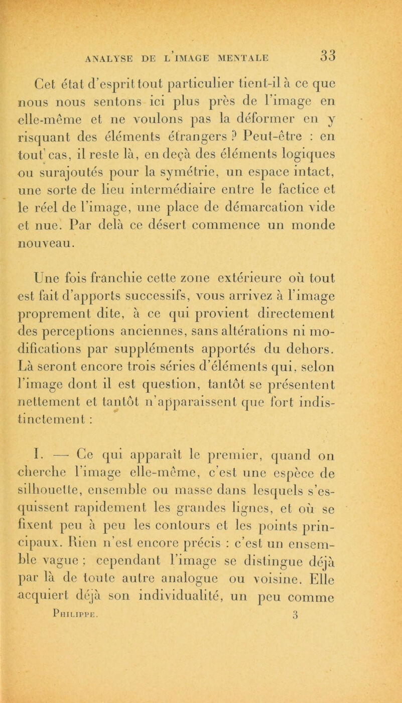 Cet étal d’esprit tout particulier tient-il à ce que nous nous sentons ici plus près de l’image en elle-même et ne voulons pas la déformer en y risquant des éléments étrangers ? Peut-être : en tout’cas, il reste là, en deçà des éléments logiques ou surajoutés pour la symétrie, un espace intact, une sorte de lieu intermédiaire entre le factice et le réel de l’image, une place de démarcation vide et nue. Par delà ce désert commence un monde nouveau. Une fois franchie cette zone extérieure où tout est fait d’apports successifs, vous arrivez à l’image proprement dite, à ce qui provient directement des perceptions anciennes, sans altérations ni mo- difications par suppléments apportés du dehors. Là seront encore trois séries d’éléments qui. selon l’image dont il est question, tantôt se présentent nettement et tantôt n’apparaissent que fort indis- tinctement : I. — Ce qui apparaît le premier, quand on cherche l’image elle-même, c'est une espèce de silhouette, ensemble ou masse dans lesquels s’es- quissent rapidement les grandes lignes, et où se fixent peu à peu les contours et les points prin- cipaux. Rien n’est encore précis : c’est un ensem- ble vague ; cependant l’image se distingue déjà par là de toute autre analogue ou voisine. Elle acquiert déjà son individualité, un peu comme Philippe. 3