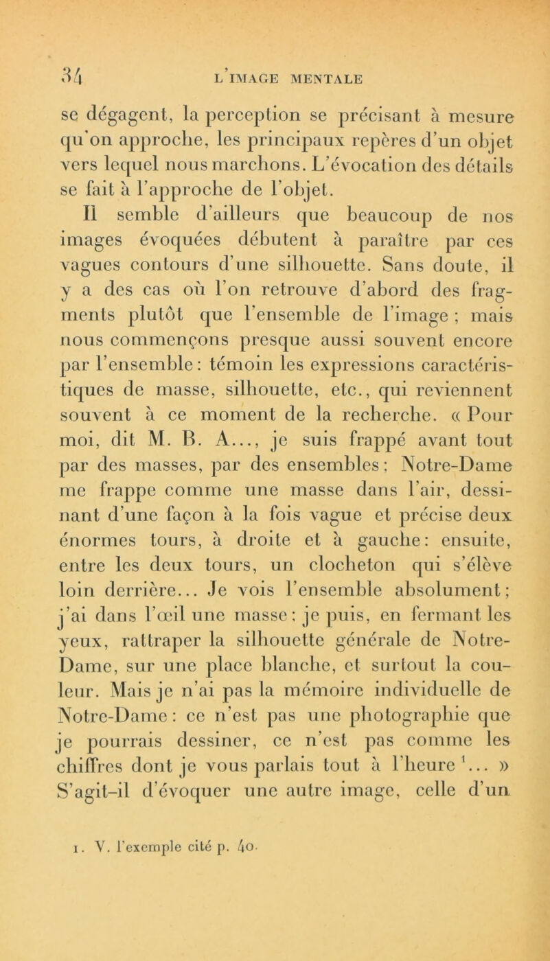 se dégagent, la perception se précisant à mesure qu’on approche, les principaux repères d’un objet vers lequel nous marchons. L’évocation des détails se fait à l’approche de l’objet. Il semble d’ailleurs que beaucoup de nos images évoquées débutent à paraître par ces vagues contours d’une silhouette. Sans doute, il y a des cas où l’on retrouve d’abord des frag- ments plutôt que l’ensemble de l'image ; mais nous commençons presque aussi souvent encore par l’ensemble: témoin les expressions caractéris- tiques de masse, silhouette, etc., qui reviennent souvent à ce moment de la recherche. « Pour moi, dit M. B. A..., je suis frappé avant tout par des masses, par des ensembles; Notre-Dame me frappe comme une masse dans l'air, dessi- nant d'une façon à la fois vague et précise deux énormes tours, à droite et à gauche: ensuite, entre les deux tours, un clocheton qui s’élève loin derrière... Je vois l’ensemble absolument; j'ai dans l’œil une masse; je puis, en fermant les yeux, rattraper la silhouette générale de Notre- Dame, sur une place blanche, et surtout la cou- leur. Mais je n'ai pas la mémoire individuelle de Notre-Dame : ce n’est pas nue photographie que je pourrais dessiner, ce n’est pas comme les chiffi •es dont je vous parlais tout à l’heure1... » S’agit-il d’évoquer une autre image, celle d’un i. V. l'exemple cité p. 4o-