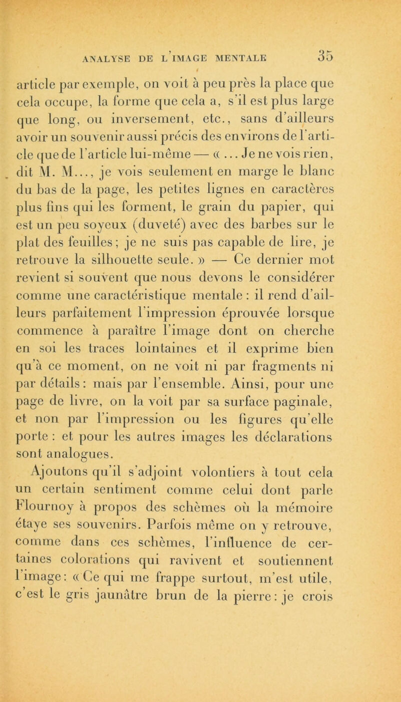 article par exemple, on voit à peu près la place que cela occupe, la forme que cela a, s’il est plus large que long, ou inversement, etc., sans d’ailleurs avoir un souvenir aussi précis des environs de l'arti- cle que de l’article lui-même— (( ... Je ne vois rien, dit M. M.. ., je vois seulement en marge le blanc du bas de la page, les petites lignes en caractères plus fins qui les forment, le grain du papier, qui est un peu soyeux (duveté) avec des barbes sur le plat des feuilles; je ne suis pas capable de lire, je retrouve la silhouette seule. » — Ce dernier mot revient si souvent que nous devons le considérer comme une caractéristique mentale : il rend d’ail- leurs parfaitement l impression éprouvée lorsque commence à paraître l’image dont on cherche en soi les traces lointaines et il exprime bien qu’à ce moment, on ne voit ni par fragments ni par détails: mais par 1 ensemble. Ainsi, pour une page de livre, on la voit par sa surface paginale, et non par l’impression ou les figures qu elle porte : et pour les autres images les déclarations sont analogues. Ajoutons qu’il s'adjoint volontiers à tout cela un certain sentiment comme celui dont parle Hournoy à propos des schèmes où la mémoire étaye ses souvenirs. Parfois même on y retrouve, comme dans ces schèmes, l’influence de cer- taines colorations qui ravivent et soutiennent limage: ((Ce qui me frappe surtout, m'est utile, c est le gris jaunâtre brun de la pierre: je crois