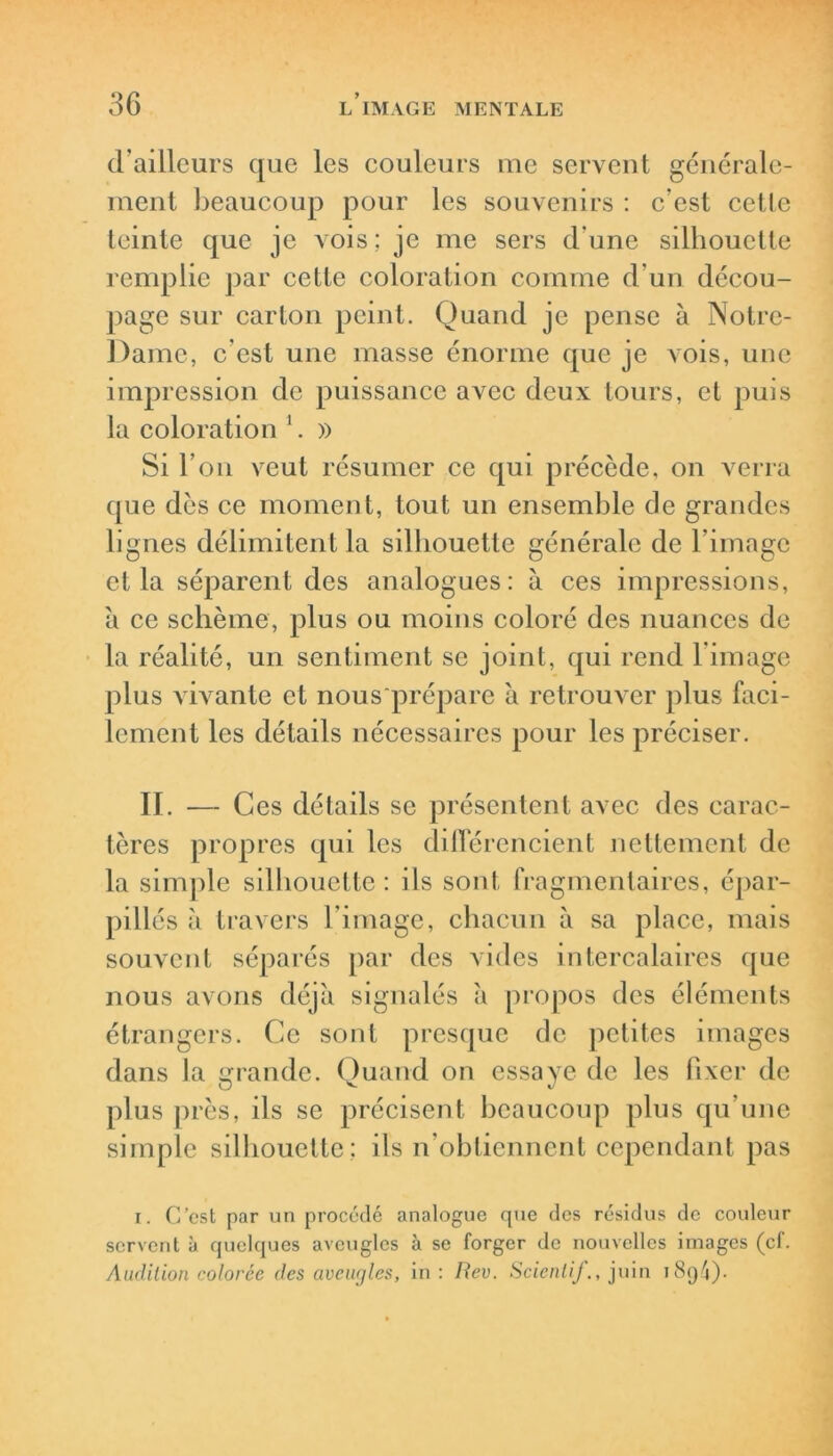 d’ailleurs que les couleurs me servent générale- ment beaucoup pour les souvenirs : c’est cette teinte que je vois; je me sers dune silhouette remplie par cette coloration comme d’un décou- page sur carton peint. Quand je pense à Notre- Dame, c'est une masse énorme que je vois, une impression de puissance avec deux tours, et puis la coloration 1. » Si l’on veut résumer ce qui précède, on verra que dès ce moment, tout un ensemble de grandes lignes délimitent la silhouette générale de l’image et la séparent des analogues: à ces impressions, à ce schème, plus ou moins coloré des nuances de la réalité, un sentiment se joint, qui rend l’image plus vivante et nous prépare à retrouver plus faci- lement les détails nécessaires pour les préciser. II. — Ces détails se présentent avec des carac- tères propres qui les différencient nettement de la simple silhouette: ils sont fragmentaires, épar- pillés à travers l’image, chacun à sa place, mais souvent séparés par des vides intercalaires que nous avons déjà signalés à propos des éléments étrangers. Ce sont presque de petites images dans la grande. Quand on essaye de les fixer de plus pr ès, ils se précisent beaucoup plus qu’une simple silhouette; ils n’obtiennent cependant pas i. C’est par un procédé analogue que des résidus de couleur servent à quelques aveugles à se forger de nouvelles images (cf. Audition colorée des aveugles, in: Rev. Scientif., juin 189 4) •