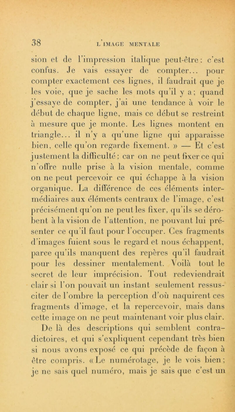 sion et de l’impression italique peut-être: c’est confus. Je vais essayer de compter... pour compter exactement ces lignes, il faudrait que je les voie, que je sache les mots qu’il y a; quand j’essaye de compter, j'ai une tendance à voir le début de chaque ligne, mais ce début se restreint à mesure que je monte. Les lignes montent en triangle... il n’y a qu’une ligne qui apparaisse bien, celle qu’on regarde fixement. » — Et c’est justement la difficulté; car on ne peut fixer ce (pii n’offre nulle prise à la vision mentale, comme on ne peut percevoir ce qui échappe à la vision organique. La différence de ces éléments inter- médiaires aux éléments centraux de l’image, c’est précisément qu’on ne peut les fixer, qu'ils se déro- bent à la vision de l’attention, ne pouvant lui pré- senter ce qu’il faut pour l’occuper. Ces fragments d'images fuient sous le regard et nous échappent, parce qu'ils manquent des repères qu’il faudrait pour les dessiner mentalement. Voilà tout le secret de leur imprécision. Tout redeviendrait clair si l’on pouvait un instant seulement ressus- citer de l’ombre la perception d’où naquirent ces fragments d’image, et la repercevoir, mais dans cette image on ne peut maintenant voir plus clair. De là des descriptions qui semblent contra- dictoires, et qui s’expliquent cependant très bien si nous avons exposé ce qui précède de façon à être compris. «Le numérotage, je le vois bien; je ne sais quel numéro, mais je sais que c’est un