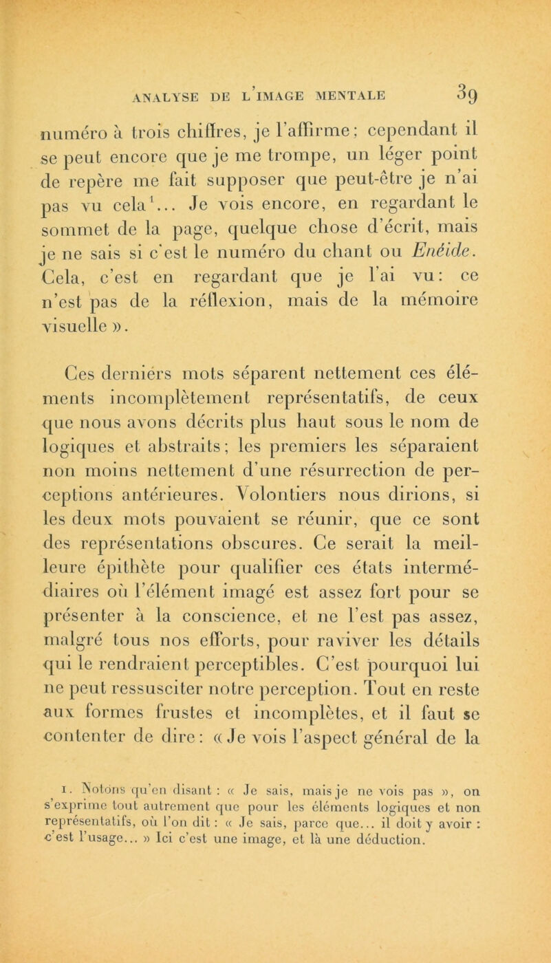 numéro à trois chiffres, je l’affirme; cependant il se peut encore que je me trompe, un léger point de repère me fait supposer que peut-être je n’ai pas vu cela1... Je vois encore, en regardant le sommet de la page, quelque chose d’écrit, mais je ne sais si c'est le numéro du chant ou Enéide. Cela, c’est en regardant que je l'ai vu: ce n’est pas de la réflexion, mais de la mémoire visuelle ». Ces derniérs mots séparent nettement ces élé- ments incomplètement représentatifs, de ceux que nous avons décrits plus haut sous le nom de logiques et abstraits; les premiers les séparaient non moins nettement d’une résurrection de per- ceptions antérieures. Volontiers nous dirions, si les deux mots pouvaient se réunir, que ce sont des représentations obscures. Ce serait la meil- leure épithète pour qualifier ces états intermé- diaires où l’élément imagé est assez fort pour se présenter à la conscience, et ne l’est pas assez, malgré tous nos efforts, pour raviver les détails qui le rendraient perceptibles. C'est pourquoi lui ne peut ressusciter notre perception. Tout en reste aux formes frustes et incomplètes, et il faut se contenter de dire: «Je vois l’aspect général de la i. Notons qu’on disant : « Je sais, mais je ne vois pas », on s exprime tout autrement que pour les éléments logiques et non représentatifs, où l’on dit: « Je sais, parce que... il doit y avoir : c est 1 usage... » Ici c’est une image, et là une déduction.