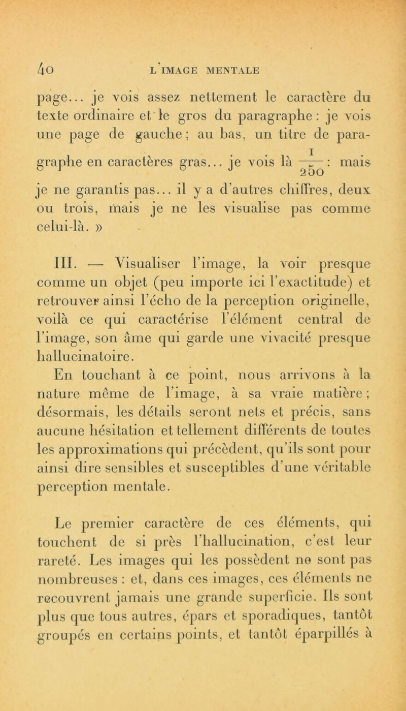 page... je vois assez nettement le caractère du texte ordinaire et le gros du paragraphe: je vois une page de gauche; au bas, un titre de para- graphe en caractères gras... je vois là —g—: mais 2 00 je ne garantis pas... il y a d’autres chiffres, deux ou trois, mais je ne les visualise pas comme celui-là. » III. — Visualiser l’image, la voir presque comme un objet (peu importe ici l’exactitude) et retrouver ainsi l’écho de la perception originelle, voilà ce qui caractérise l’élément central de l’image, son âme qui garde une vivacité presque hallucinatoire. En touchant à ce point, nous arrivons à la nature meme de l’image, à sa vraie matière; désormais, les détails seront nets et précis, sans aucune hésitation et tellement différents de toutes les approximations qui précèdent, qu’ils sont pour ainsi dire sensibles et susceptibles d’une véritable perception mentale. Le premier caractère de ces éléments, qui touchent de si près l’hallucination, c’est leur rareté. Les images qui les possèdent no sont pas nombreuses : et, dans ces images, ces éléments ne recouvrent jamais une grande superficie. Ils sont plus que tous autres, épars et sporadiques, tantôt groupés en certains points, et tantôt éparpillés à