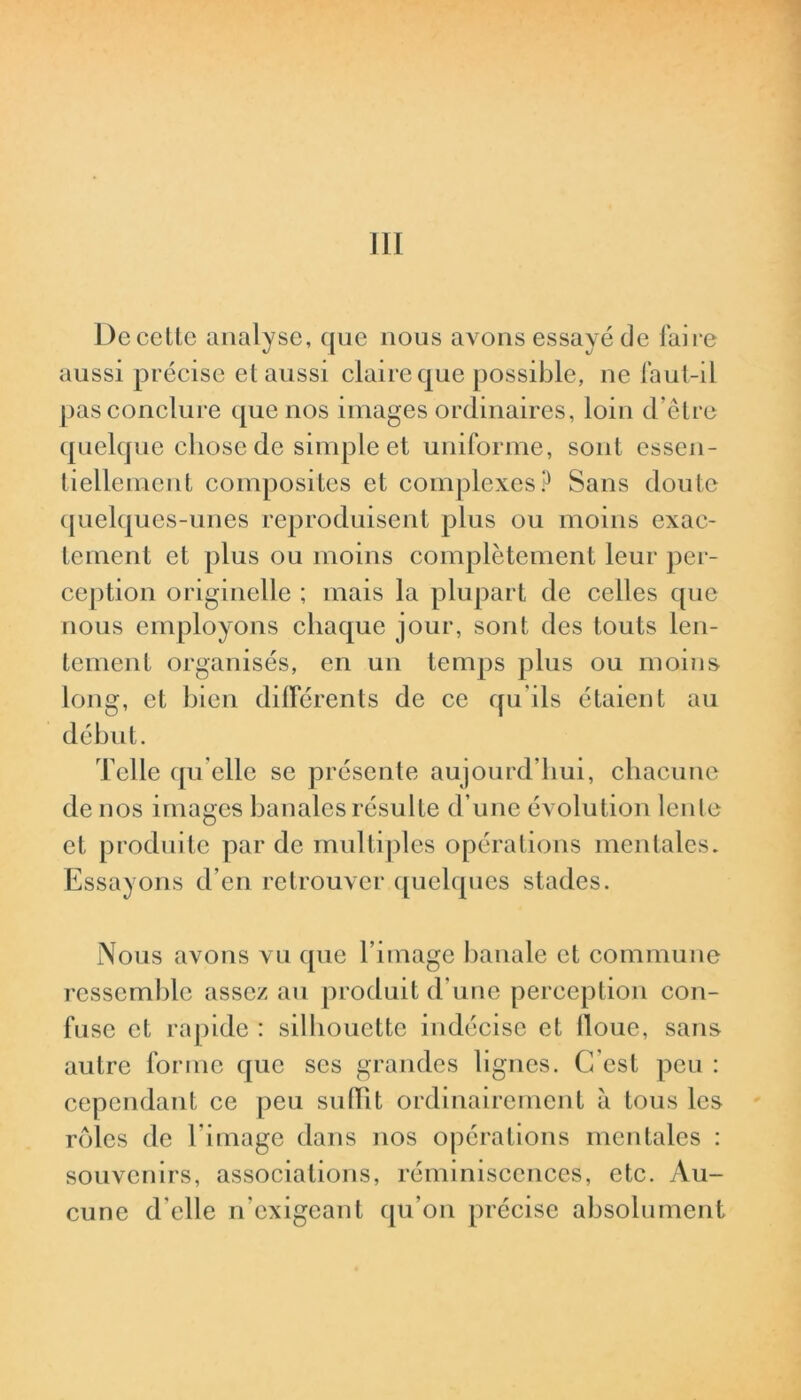 l)c cette analyse, que nous avons essayé de faire aussi précise et aussi claire que possible, ne faut-il pas conclure que nos images ordinaires, loin d’être quelque chose de simple et uniforme, sont essen- tiellement composites et complexes? Sans doute quelques-unes reproduisent plus ou moins exac- tement et plus ou moins complètement leur per- ception originelle ; mais la plupart de celles que nous employons chaque jour, sont des touts len- tement organisés, en un temps plus ou moins long, et bien différents de ce qu’ils étaient au début. Telle qu elle se présente aujourd’hui, chacune de nos images banales résulte d’une évolution lente et produite par de multiples opérations mentales. Essayons d’en retrouver quelques stades. Nous avons vu que l’image banale et commune ressemble assez au produit d’une perception con- fuse et rapide : silhouette indécise et floue, sans autre forme que scs grandes lignes. C'est peu : cependant ce peu subit ordinairement à tous les rôles de l’image dans nos opérations mentales : souvenirs, associations, réminiscences, etc. Au- cune d'elle n’exigeant qu’on précise absolument