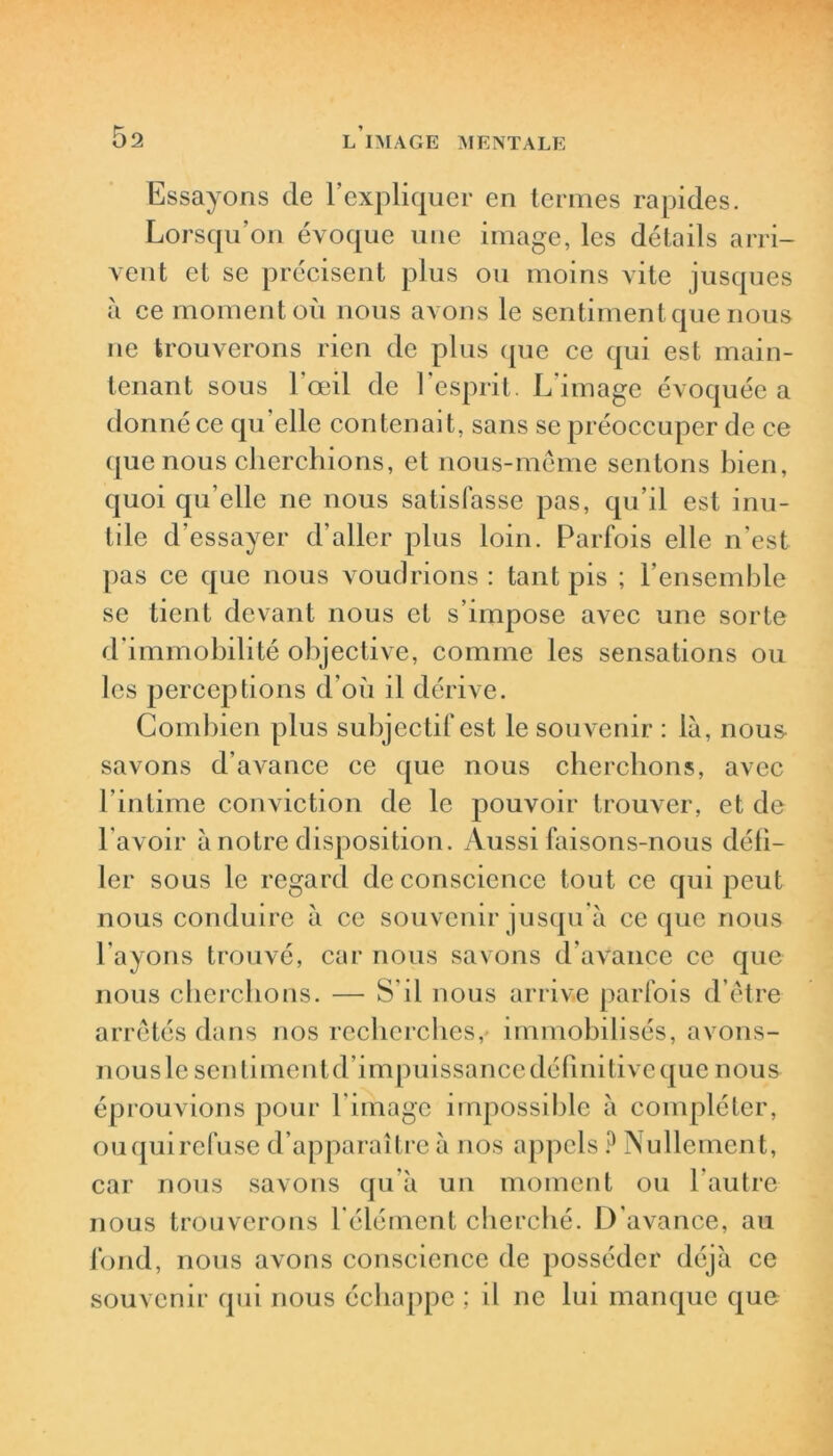 Essayons de l’expliquer en termes rapides. Lorsqu’on évoque une image, les détails arri- vent et se précisent plus ou moins vite jusques à ce moment où nous avons le sentiment que nous ne trouverons rien de plus que ce qui est main- tenant sous l'œil de l’esprit. L’image évoquée a donné ce qu’elle contenait, sans se préoccuper de ce que nous cherchions, et nous-même sentons bien, quoi qu elle ne nous satisfasse pas, qu’il est inu- tile d’essayer d’aller plus loin. Parfois elle n’est pas ce que nous voudrions : tant pis ; l’ensemble se lient devant nous et s’impose avec une sorte d’immobilité objective, comme les sensations ou les perceptions d’où il dérive. Combien plus subjectif est le souvenir : là, nous- savons d’avance ce que nous cherchons, avec l’intime conviction de le pouvoir trouver, et de l avoir à notre disposition. Aussi faisons-nous défi- ler sous le regard de conscience tout ce qui peut nous conduire à ce souvenir jusqu’à ce que nous l’ayons trouvé, car nous savons d’avance ce que nous cherchons. — S’il nous arrive parfois d’être arrêtés dans nos recherches, immobilisés, avons- nous le sentiment d’impuissance définitive que nous éprouvions pour l’image impossible à compléter, ouquirefuse d’apparaître à nos appels ? Nullement, car nous savons qu’à un moment ou l’autre nous trouverons l’élément cherché. D’avance, au fond, nous avons conscience de posséder déjà ce souvenir qui nous échappe ; il ne lui manque que