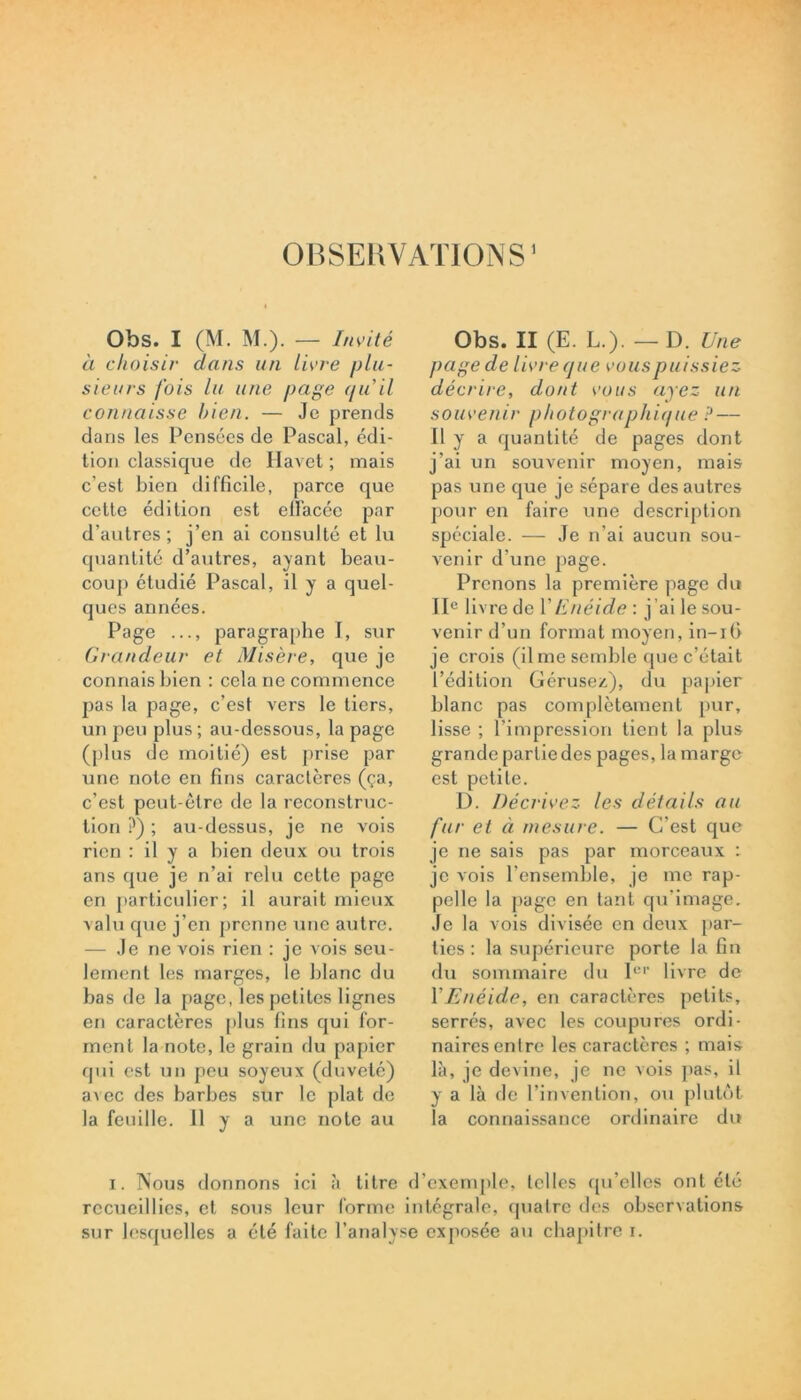 OBSERVATIONS’ Obs. I (M. M.). — Invité à choisir clans un livre plu- sieurs fois lu une page qu il connaisse bien. — Je prends dans les Pensées de Pascal, édi- tion classique de Havet ; mais c’est bien difficile, parce que cette édition est elï'acéc par d’autres ; j’en ai consulté et lu quantité d’autres, ayant beau- coup étudié Pascal, il y a quel- ques années. Page ..., paragraphe T, sur Grandeur et Misère, que je connais bien : cela ne commence pas la page, c’est vers le tiers, un peu plus ; au-dessous, la page (plus de moitié) est prise par une note en fins caractères (ça, c’est peut-être de la reconstruc- tion ?) ; au-dessus, je ne vois rien : il y a bien deux ou trois ans que je n’ai relu cette page en particulier; il aurait mieux valu que j’en prenne une autre. — Je ne vois rien : je vois seu- lement les marges, le blanc du bas de la page, les petites lignes en caractères plus fins qui for- ment la note, le grain du papier qui est un peu soyeux (duveté) avec des barbes sur le plat de la feuille. 11 y a une note au Obs. II (E. L.). — D. Une page de livre que vous puissiez décrire, dont vous ayez un souvenir photographique ? — Il y a quantité de pages dont j’ai un souvenir moyen, mais pas une que je sépare des autres pour en faire une description spéciale. — Je n’ai aucun sou- venir d’une page. Prenons la première page du IIe livre de Y Enéide : j ’ai le sou- venir d’un format moyen, in-ifi je crois (il me semble que c’était l’édition Gérusez), du papier blanc pas complètement pur, lisse ; l’impression tient la plus grande partie des pages, la marge est petite. D. Décrivez les détails au fur et à mesure. — C’est que je ne sais pas par morceaux : je vois l’ensemble, je me rap- pelle la page en tant qu’imagé. Je la vois divisée en deux par- ties : la supérieure porte la fin du sommaire du 1er livre de Y Enéide, en caractères petits, serrés, avec les coupures ordi- naires entre les caractères ; mais là, je devine, je ne vois pas, il y a là de l’invention, ou plutôt la connaissance ordinaire du i. Nous donnons ici à titre d’exemple, telles qu elles ont été recueillies, et sous leur forme intégrale, quatre des observations sur lesquelles a été faite l’analyse exposée au chapitre i.