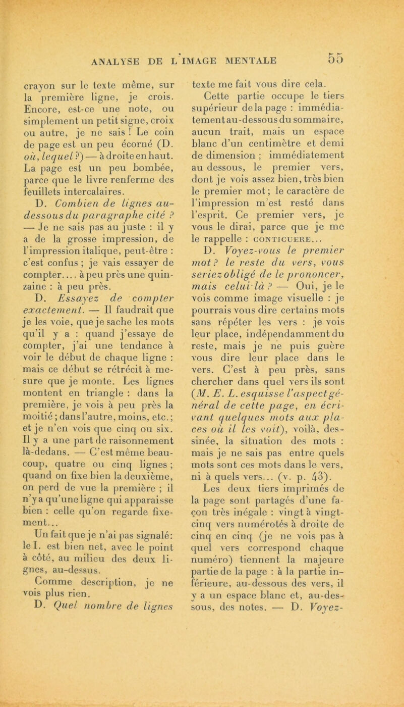 crayon sur le texte même, sur la première ligne, je crois. Encore, est-ce une note, ou simplement un petit signe, croix ou autre, je ne sais ! Le coin de page est un peu écorné (D. où, lequel ?) — à droite en haut. La page est un peu bombée, parce que le livre renferme des feuillets intercalaires. D. Combien cle lignes au- dessous du paragraphe cité ? — Je ne sais pas au juste : il y a de la grosse impression, de l’impression italique, peut-être : c’est confus ; je vais essayer de compter à peu près une quin- zaine : à peu près. D. Essayez de compter exactement. — Il faudrait que je les voie, que je sache les mots qu’il y a : quand j’essaye de compter, j’ai une tendance à voir le début de chaque ligne : mais ce début se rétrécit à me- sure que je monte. Les lignes montent en triangle : dans la première, je vois à peu près la moitié ; dans l’autre, moins, etc. ; et je n’en vois que cinq ou six. Il y a une part de raisonnement là-dedans. — C’est même beau- coup, quatre ou cinq lignes ; quand on fixe bien la deuxième, on perd de vue la première ; il n’ya qu’une ligne qui apparaisse bien : celle qu’on regarde fixe- ment... Un fait que je n’ai pas signalé: le T. est bien net, avec le point à côté, au milieu des deux li- gnes, au-dessus. Comme description, je ne vois plus rien. D. Quel nombre de lignes texte me fait vous dire cela. Cette partie occupe le tiers supérieur de la page : immédia- tementau-dessousdu sommaire, aucun trait, mais un espace blanc d’un centimètre et demi de dimension ; immédiatement au dessous, le premier vers, dont je vois assez bien, très bien le premier mot ; le caractère de l’impression m’est resté dans l’esprit. Ce premier vers, je vous le dirai, parce que je me le rappelle : conticueue... D. Voyez-vous le premier mot? le reste du vers, vous seriez obligé de le prononcer, mais celui là ? — Oui, je le vois comme image visuelle : je pourrais vous dire certains mots sans répéter les vers : je vois leur place, indépendamment du reste, mais je ne puis guère vous dire leur place dans le vers. C’est à peu près, sans chercher dans quel vers ils sont (d/. E. L. esquisse l’aspect gé- néral de cette page, en écri- vant quelques mots aux pla- ces où il les voit), A?oilà, des- sinée, la situation des mots : mais je ne sais pas entre quels mots sont ces mots dans le vers, ni à quels vers... (v. p. 43). Les deux tiers imprimés de la page sont partagés d’une fa- çon très inégale : vingt à vingt- cinq vei's numérotés à droite de cinq en cinq (je ne vois pas à quel vers correspond chaque numéro) tiennent la majeure partie de la page : à la partie in- férieure, au-dessous des vers, il y a un espace blanc et, au-des- sous, des notes. — D. Voyez-