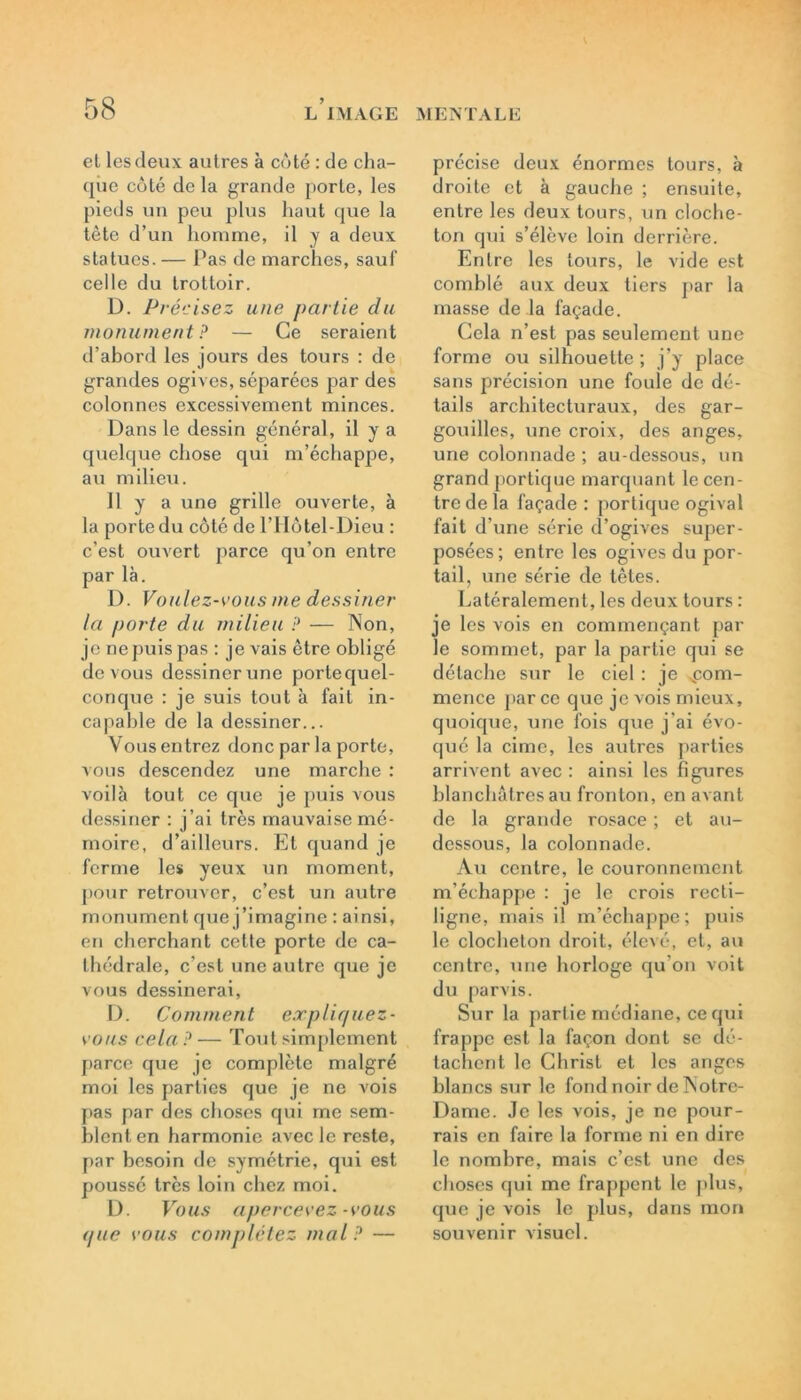 el les deux autres à coté : de cha- que coté delà grande porte, les pieds un peu plus haut que la tète d’un homme, il J a deux statues. — Pas de marches, sauf celle du trottoir. D. Précisez une partie du monument ? — Ce seraient d’abord les jours des tours : de grandes ogives, séparées par des colonnes excessivement minces. Dans le dessin général, il y a quelque chose qui m’échappe, au milieu. 11 y a une grille ouverte, à la porte du côté de l’Hôtel-Dieu : c’est ouvert parce qu’on entre par là. D. Voulez-vous me dessiner la porte du milieu ? — Non, je ne puis pas : je vais être obligé de vous dessiner une portequel- conque : je suis tout à fait in- capable de la dessiner... Vous entrez donc par la porte, vous descendez une marche : voilà tout ce que je puis vous dessiner : j’ai très mauvaise mé- moire, d’ailleurs. Et quand je ferme les yeux un moment, pour retrouver, c’est un autre monument que j’imagine : ainsi, en cherchant cette porte de ca- thédrale, c’est une autre que je vous dessinerai, D. Comment expliquez- vous cela ? — Tout simplement parce que je complète malgré moi les parties que je ne vois pas par des choses qui me sem- blent en harmonie avec le reste, par besoin de symétrie, qui est poussé très loin chez moi. D. Vous apercevez-vous que vous complétez mal? — précise deux énormes tours, à droite et à gauche ; ensuite, entre les deux tours, un cloche- ton qui s’élève loin derrière. Entre les tours, le vide est comblé aux deux tiers par la masse de la façade. Gela n’est pas seulement une forme ou silhouette ; j’y place sans précision une foule de dé- tails architecturaux, des gar- gouilles, une croix, des anges, une colonnade ; au-dessous, un grand portique marquant le cen- tre de la façade : portique ogival fait d’une série d’ogives super- posées; entre les ogives du por- tail, une série de têtes. Latéralement, les deux tours : je les vois en commençant par le sommet, par la partie qui se détache sur le ciel : je xcom- mence par ce que je vois mieux, quoique, une fois que j'ai évo- qué la cime, les autres parties arrivent avec : ainsi les figures blanchâtres au fronton, en avant de la grande rosace ; et au- dessous, la colonnade. Au centre, le couronnement m’échappe : je le crois recti- ligne, mais il m’échappe; puis le clocheton droit, élevé, et, au centre, une horloge qu’on voit du parvis. Sur la partie médiane, ce qui frappe est la façon dont se dé- tachent le Christ et les anges blaDcs sur le fond noir de Notre- Dame. Je les vois, je ne pour- rais en faire la forme ni en dire le nombre, mais c’est une des choses qui me frappent le plus, que je vois le plus, dans mon souvenir visuel.