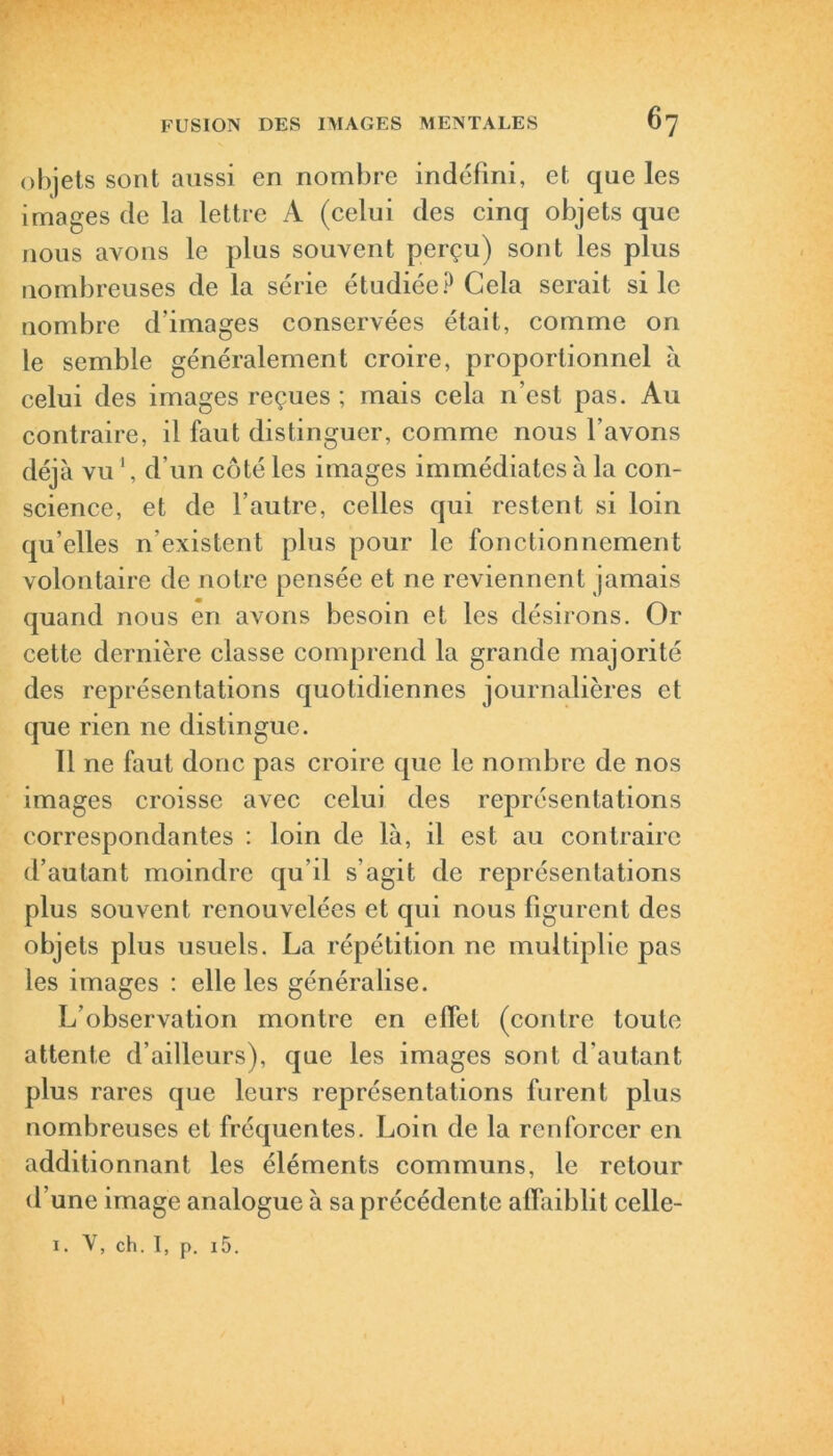 objets sont aussi en nombre indéfini, et que les images de la lettre A (celui des cinq objets que nous avons le plus souvent perçu) sont les plus nombreuses de la série étudiée? Cela serait si le nombre d’images conservées était, comme on le semble généralement croire, proportionnel à celui des images reçues ; mais cela n’est pas. Au contraire, il faut distinguer, comme nous l’avons déjà vu1, d’un côté les images immédiates à la con- science, et de l’autre, celles qui restent si loin qu’elles n’existent plus pour le fonctionnement volontaire de notre pensée et ne reviennent jamais quand nous en avons besoin et les désirons. Or cette dernière classe comprend la grande majorité des représentations quotidiennes journalières et que rien ne distingue. Il ne faut donc pas croire que le nombre de nos images croisse avec celui des représentations correspondantes : loin de là, il est au contraire d’autant moindre qu il s’agit de représentations plus souvent renouvelées et qui nous figurent des objets plus usuels. La répétition ne multiplie pas les images : elle les généralise. L’observation montre en effet (contre toute attente d’ailleurs), que les images sont d'autant plus rares que leurs représentations furent plus nombreuses et fréquentes. Loin de la renforcer en additionnant les éléments communs, le retour d’une image analogue à sa précédente affaiblit celle- 1. V, ch. I, p. i5.