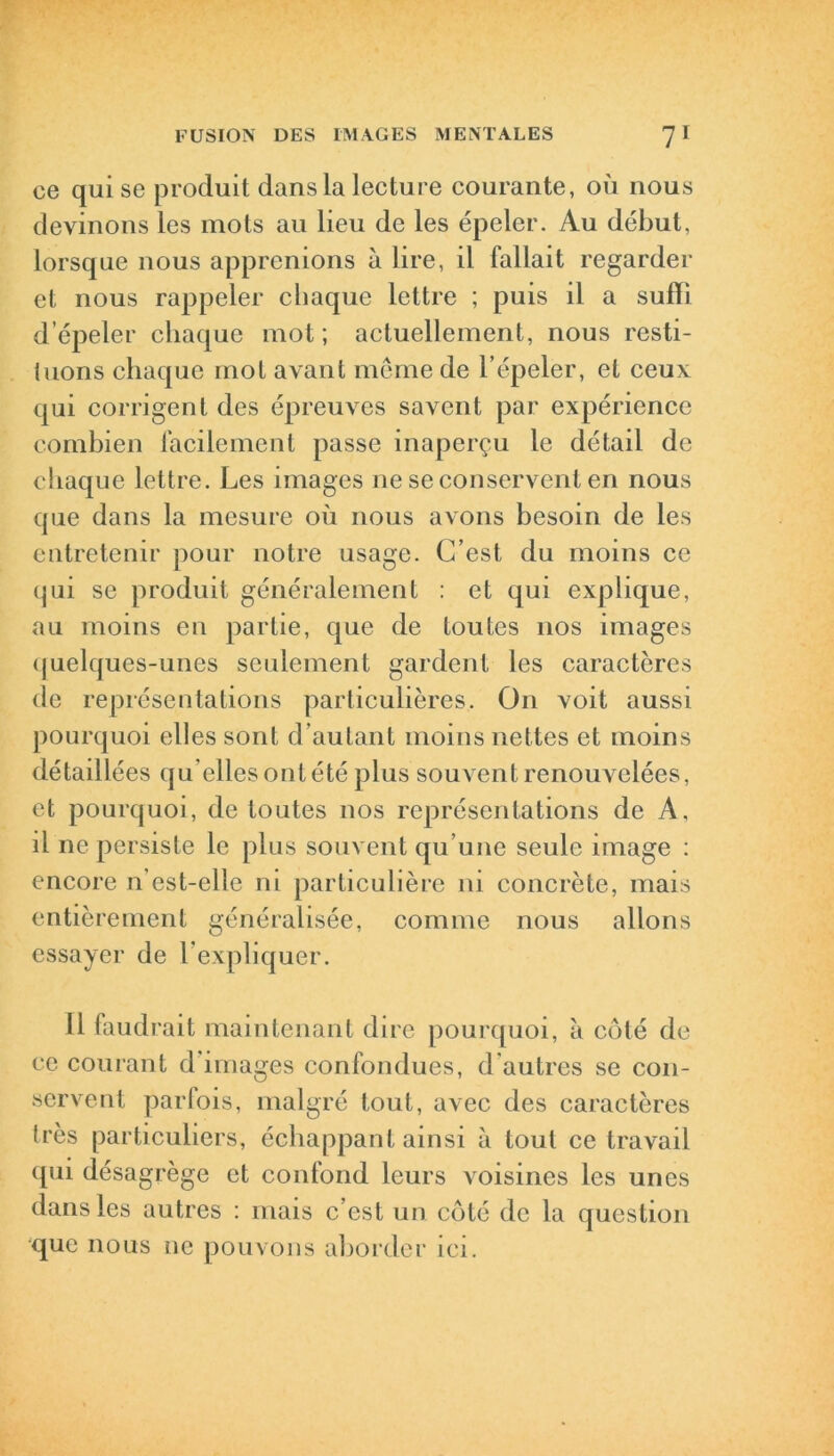 ce qui se produit dans la lecture courante, où nous devinons les mots au lieu de les épeler. Au début, lorsque nous apprenions à lire, il fallait regarder et nous rappeler chaque lettre ; puis il a suffi d’épeler chaque mot; actuellement, nous resti- tuons chaque mot avant même de l’épeler, et ceux qui corrigent des épreuves savent par expérience combien facilement passe inaperçu le détail de chaque lettre. Les images ne se conservent en nous que dans la mesure où nous avons besoin de les entretenir pour notre usage. C’est du moins ce qui se produit généralement : et qui explique, au moins en partie, que de toutes nos images quelques-unes seulement gardent les caractères de représentations particulières. On voit aussi pourquoi elles sont d’autant moins nettes et moins détaillées qu elles ont été plus souvent renouvelées, et pourquoi, de toutes nos représentations de A, il ne persiste le plus souvent qu’une seule image : encore n’est-elle ni particulière ni concrète, mais entièrement généralisée, comme nous allons essayer de l’expliquer. Il faudrait maintenant dire pourquoi, à côté de ce courant d images confondues, d autres se con- servent parfois, malgré tout, avec des caractères très particuliers, échappant ainsi à tout ce travail qui désagrège et confond leurs voisines les unes dans les autres : mais c’est un côté de la question que nous ne pouvons aborder ici.