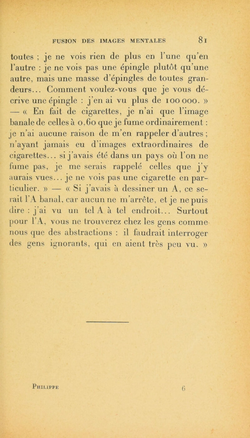 toutes ; je ne vois rien de plus en l’une qu’en l’autre : je ne vois pas une épingle plutôt qu'une autre, mais une masse d’épingles de toutes gran- deurs... Comment voulez-vous que je vous dé- crive une épingle : j’en ai vu plus de iooooo. » — « En fait de cigarettes, je n’ai que l’image banale de celles à 0.60 que je fume ordinairement : je n’ai aucune raison de m’en rappeler d’autres ; n’ayant jamais eu d images extraordinaires de cigarettes... si j’avais été dans un pays où l'on ne fume pas, je me serais rappelé celles que j’y aurais vues... je ne vois pas une cigarette en par- ticulier. » — « Si j’avais a dessiner un A, ce se- rait l'A banal, car aucun ne m’arrête, et je ne puis dire : j'ai vu un tel A à tel endroit... Surtout pour l’A, vous ne trouverez chez les gens comme nous que des abstractions : il faudrait interroger des gens ignorants, qui en aient très peu vu. » Philippe G