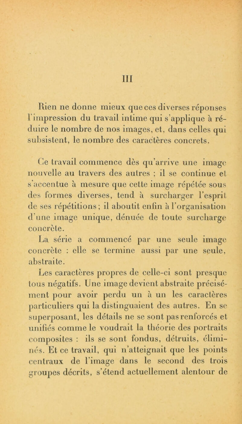 III Rien ne donne mieux que ces diverses réponses l'impression du travail intime qui s'applique à ré- duire le nombre de nos images, et, dans celles qui subsistent, le nombre des caractères concrets. ( le travail commence dès qu’arrive une image nouvelle au travers des autres ; il se continue et s’accentue à mesure que celte image répétée sous des formes diverses, tend à surcharger l’esprit de ses répétitions; il aboutit enfin à l’organisation d'une image unique, dénuée de toute surcharge concrète. La série a commencé par une seule image concrète : elle se termine aussi par une seule, abstraite. Les caractères propres de celle-ci sont presque tous négatifs. Une image devient abstraite précisé- ment pour avoir perdu un à un les caractères particuliers qui la distinguaient des autres. En se superposant, les détails ne se sont pas renforcés et unifiés comme le voudrait la théorie des portraits composites : ils se sont fondus, détruits, élimi- nés. Et ce travail, qui n’atteignait que les points centraux de l'image dans le second des trois groupes décrits, s’étend actuellement alentour de