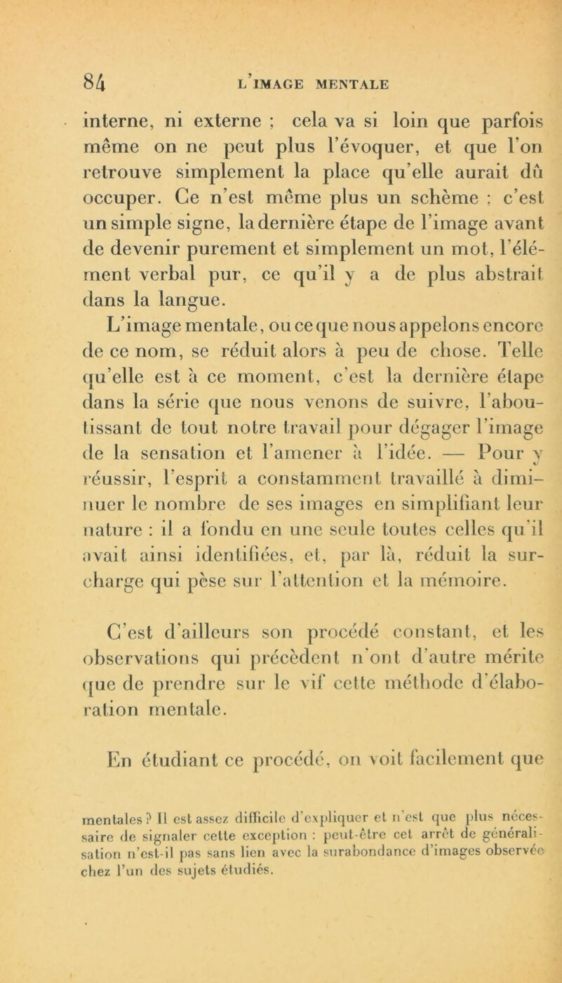 interne, ni externe ; cela va si loin que parfois même on ne peut plus l’évoquer, et que l’on retrouve simplement la place qu elle aurait du occuper. Ce n’est même plus un schème ; c’est un simple signe, la dernière étape de l’image avant de devenir purement et simplement un mot, l'élé- ment verbal pur, ce qu’il y a de plus abstrait dans la langue. L’image mentale, ou ce que nous appelons encore de ce nom, se réduit alors à peu de chose. Telle qu’elle est à ce moment, c'est la dernière étape dans la série que nous venons de suivre, l’abou- tissant de tout notre travail pour dégager l'image de la sensation et l’amener à l’idée. — Pour y V réussir, l’esprit a constamment travaillé à dimi- nuer le nombre de ses images en simplifiant leur nature : il a fondu en une seule toutes celles qu’il avait ainsi identifiées, et, par là, réduit la sur- charge qui pèse sur l’attention et la mémoire. G est d'ailleurs son procédé constant, et les observations qui précèdent n'ont d’autre mérite que de prendre sur le vif cette méthode d'élabo- ration mentale. En étudiant ce procédé, on voit facilement que mentales? Il est assez difficile d’expliquer et n est que plus néces- saire de signaler cette exception : peut-être cet arrêt de générali- sation n’est-il pas sans lien avec la surabondance d’images observée chez l’un des sujets étudiés.