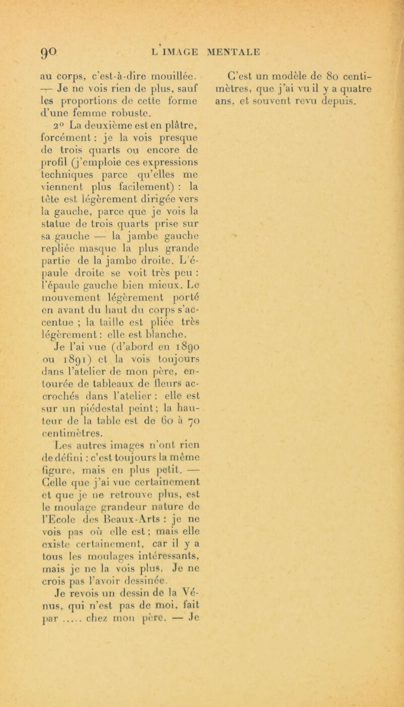 au corps, c’esl-à-dire mouillée. —;— Je ne vois rien de plus, sauf les proportions de cette forme d’une femme robuste. 2° La deuxième est en plâtre, forcément : je la vois presque de trois quarts ou encore de profil (j'emploie ces expressions techniques parce qu’elles me viennent plus facilement) : la tète est légèrement dirigée vers la gauche, parce que je vois la statue de trois quarts prise sur sa.gauche — la jambe gauche repliée masque la plus grande partie de la jambe droite. L'é- paule droite se voit très peu : l’épaule gauche bien mieux. Le mouvement légèrement porté en avant du haut du corps s’ac- centue ; la taille est pliée très légèrement: elle est blanche. Je l’ai vue (d’abord en 1890 ou 1891) et la vois toujours dans l’atelier de mon père, en- tourée de tableaux de lleurs ac- crochés dans l’atelier : elle est sur un piédestal peint; la hau- teur de la table est de 60 à 70 centimètres. Les autres images 11’ont rien de défini : c’est toujours la même figure, mais en plus petit. — Celle que j’ai vue certainement et que je 11e retrouve plus, est le moulage grandeur nature de l’Ecole des Beaux-Arts : je ne vois pas où elle est ; mais elle existe certainement, car il y a tous les moulages intéressants, mais je ne la vois plus. Je ne crois pas l’avoir dessinée. Je revois un dessin de la Vé- nus, qui n’est pas de moi, fait par chez mon père. — Je C’est un modèle de 80 centi- mètres, que j’ai vu il y a quatre ans, et souvent revu depuis.