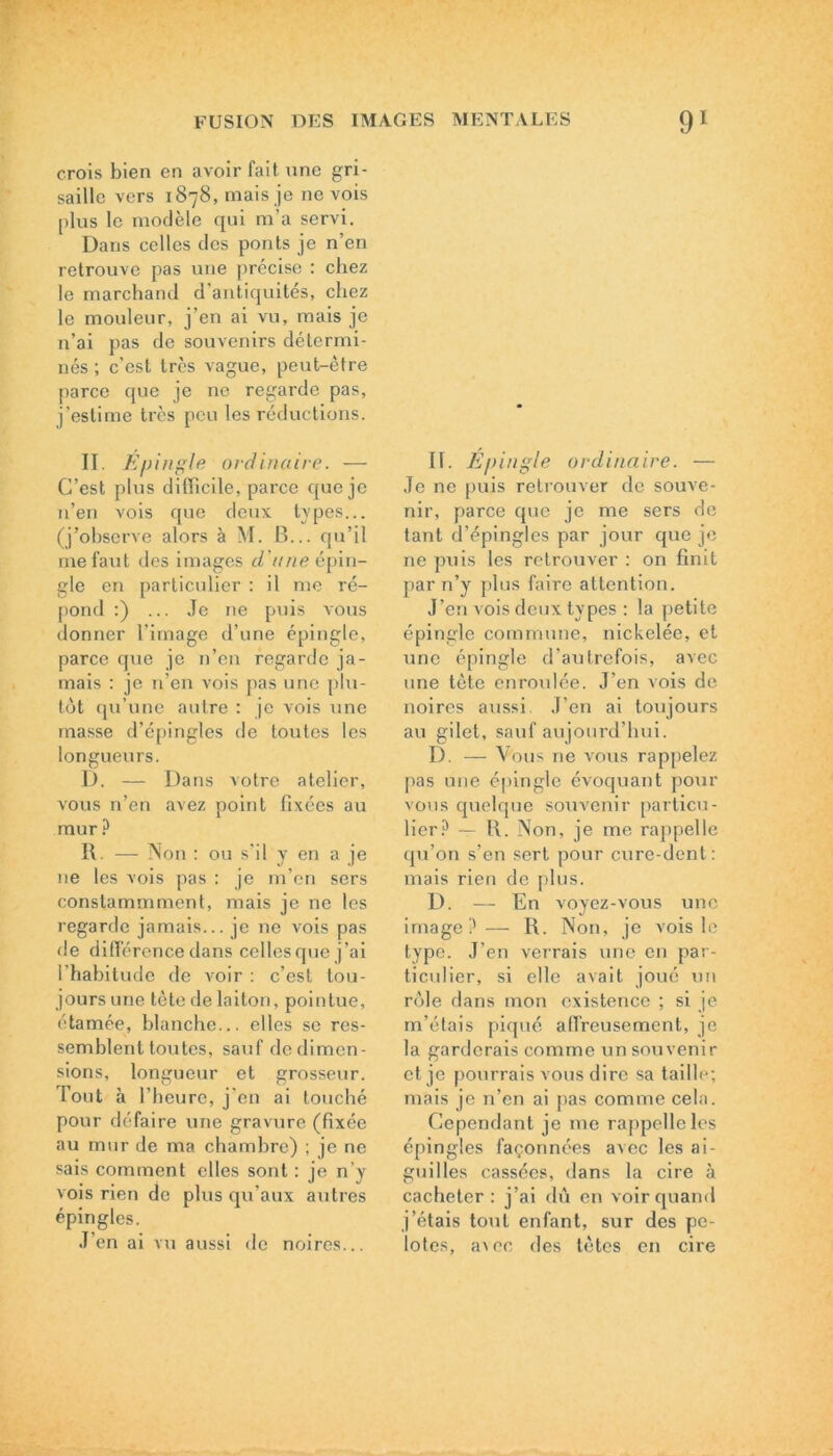 crois bien en avoir fait une gri- saille vers 1878, mais je ne vois plus le modèle qui m’a servi. Dans celles des ponts je n’en retrouve pas une précise : chez le marchand d’antiquités, chez le mouleur, j’en ai vu, mais je n’ai pas de souvenirs détermi- nés ; c’est très vague, peut-être parce que je ne regarde pas, j’estime très peu les réductions. II. Epingle ordinaire. — C’est plus difficile, parce que je n’en vois que deux types... (j’observe alors à M. B... qu’il me faut des images d'une épin- gle en particulier : il me ré- pond :) ... Je ne puis vous donner l’image d’une épingle, parce que je n’en regarde ja- mais : je n’en vois pas une plu- tôt qu’une autre : je vois une masse d’épingles de toutes les longueurs. D. — Dans votre atelier, vous n’en avez point fixées au mur ? R. — Non : ou s’il y en a je 11e les vois pas : je m’en sers conslammment, mais je ne les regarde jamais... je ne vois pas de différence dans celles que j’ai l’habitude de voir : c’est tou- jours une tète de laiton, pointue, étamée, blanche... elles se res- semblent toutes, sauf de dimen- sions, longueur et grosseur. Tout à l’heure, j’en ai touché pour défaire une gravure (fixée au mur de ma chambre) ; je ne sais comment elles sont : je n’y vois rien de plus qu’aux autres épingles. J’en ai vu aussi de noires... 11. Epingle ordinaire. — Je ne puis retrouver de souve- nir, parce que je me sers de tant d’épingles par jour que je ne puis les retrouver : on finit par n’y plus faire attention. J’en vois deux types : la petite épingle commune, nickelée, et une épingle d'autrefois, avec une tète enroulée. J’en vois de noires aussi. J’en ai toujours au gilet, sauf aujourd’hui. D. — Vous ne vous rappelez pas une épingle évoquant pour vous quelque souvenir particu- lier? — R. Non, je me rappelle qu’on s’en sert pour cure-dent: mais rien de plus. D. — En voyez-vous une image?— R. Non, je vois le type. J’en verrais une en par- ticulier, si elle avait joué un rôle dans mon existence ; si je m’étais piqué affreusement, je la garderais comme un souvenir et je pourrais vous dire sa taille; mais je n’en ai pas comme cela. Cependant je me rappelle les épingles façonnées avec les ai- guilles cassées, dans la cire à cacheter: j’ai dû en voir quand j’étais tout enfant, sur des pe- lotes, a\ec des tètes en cire