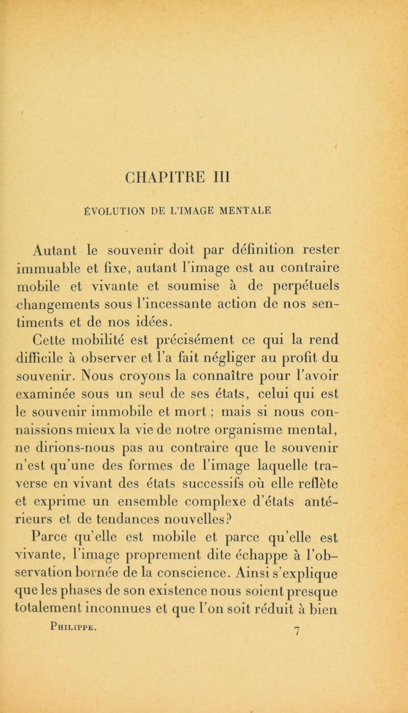 ÉVOLUTION DE L’IMAGE MENTALE Autant le souvenir doit par définition rester immuable et fixe, autant l image est au contraire mobile et vivante et soumise à de perpétuels changements sous l’incessante action de nos sen- timents et de nos idées. Cette mobilité est précisément ce qui la rend difficile à observer et 1a fait négliger au profit du souvenir. Nous croyons la connaître pour l’avoir examinée sous un seul de ses états, celui qui est le souvenir immobile et mort ; mais si nous con- naissions mieux la vie de notre organisme mental, ne dirions-nous pas au contraire que le souvenir n’est qu’une des formes de l’image laquelle tra- verse en vivant des états successifs où elle reflète et exprime un ensemble complexe d’états anté- rieurs et de tendances nouvelles? Parce qu’elle est mobile et parce qu’elle est vivante, l’image proprement dite échappe à l’ob- servation bornée de la conscience. Ainsi s’explique que les phases de son existence nous soient presque totalement inconnues et que l’on soit réduit à bien Philippe. h