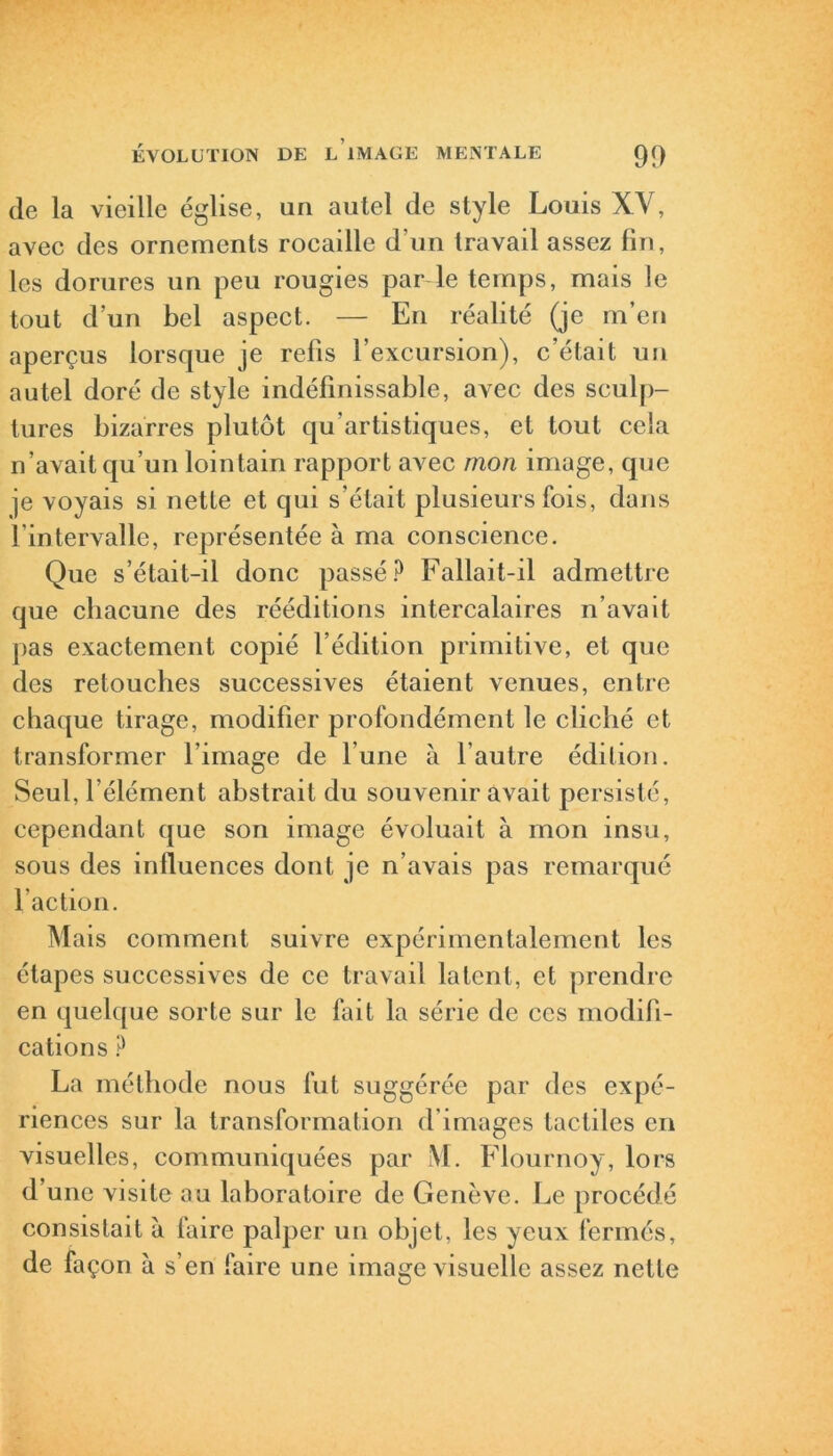 de la vieille église, un autel de style Louis XV, avec des ornements rocaille d’un travail assez fin, les dorures un peu rougies par le temps, mais le tout d’un bel aspect. — En réalité (je m’en aperçus lorsque je refis l’excursion), c’était un autel doré de style indéfinissable, avec des sculp- tures bizarres plutôt qu’artistiques, et tout cela n’avait qu’un lointain rapport avec mon image, que je voyais si nette et qui s’était plusieurs fois, dans lintervalle, représentée à ma conscience. Que s’était-il donc passé? Fallait-il admettre que chacune des rééditions intercalaires n’avait pas exactement copié l’édition primitive, et que des retouches successives étaient venues, entre chaque tirage, modifier profondément le cliché et transformer l’image de lune à l’autre édition. Seul, l’élément abstrait du souvenir avait persisté, cependant que son image évoluait à mon insu, sous des influences dont je n’avais pas remarqué l’action. Mais comment suivre expérimentalement les étapes successives de ce travail latent, et prendre en quelque sorte sur le fait la série de ces modifi- cations ? La méthode nous fut suggérée par des expé- riences sur la transformation d’images tactiles en visuelles, communiquées par M. Flournoy, lors d’une visite au laboratoire de Genève. Le procédé consistait à faire palper un objet, les yeux fermés, de façon à s’en faire une image visuelle assez nette